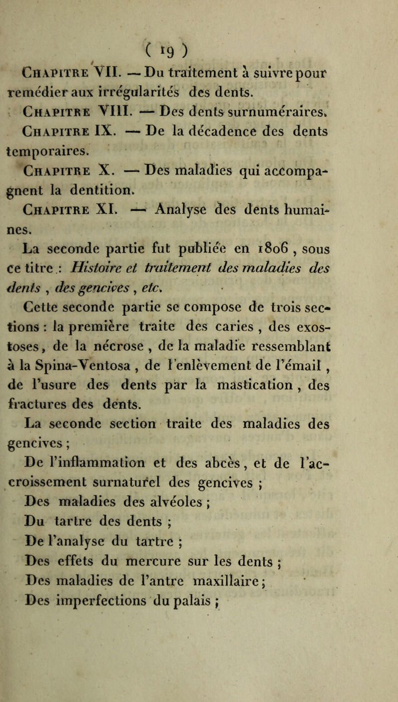 ( >'9 ) Chapitre YII. —Du traitement à suivre pour remédier aux irrégularités des dents. . Chapitre VIII. —Des dents surnuméraires» Chapitre IX. — De la décadence des dents temporaires. Chapitre X. — Des maladies qui accompa- gnent la dentition» Chapitre XI. — Analyse des dents humai- nes. La seconde partie fut publiée en 1806 , sous ce titre .: Histoire et traitement des maladies des dents , des gencives , r/c» Cette seconde partie se compose de trois sec- tions : la première traite des caries , des exos- toses , de la nécrose , de la maladie ressemblant a la Spina-Ventosa , de l’enlèvement de l’émail , de l’usure des dents par la mastication , des fractures des dents. La seconde section traite des maladies des gencives ; De l’inflammation et des abcès, et de 1 ac- croissement surnaturel des gencives ; Des maladies des alvéoles ; Du tartre des dents ; De l’analyse du tartre ; Des effets du mercure sur les dents ; Des maladies de l’antre maxillaire; Des imperfections du palais ;