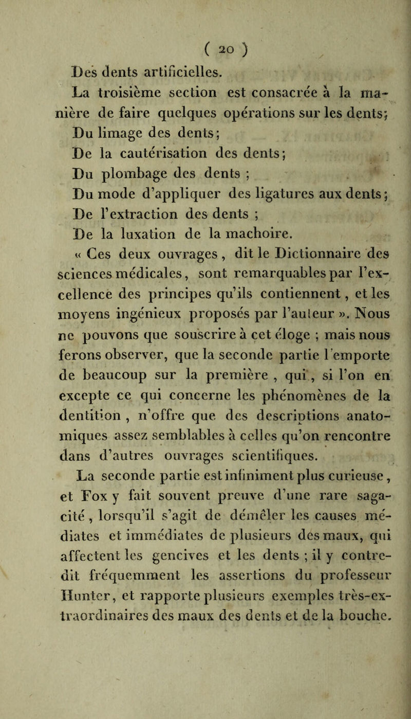 La troisième section est consacrée à la ma- nière de faire quelques opérations sur les dents; Du limage des dents; De la cautérisation des dents; Du plombage des dents ; Du mode d’appliquer des ligatures aux dents ; De la luxation de la mâchoire. « Ces deux ouvrages , dit le Dictionnaire des sciences médicales, sont remarquables par l’ex- cellence des principes qu’ils contiennent, et les moyens ingénieux proposés par l’auleur ». Nous ne pouvons que souscrire à cet éloge ; mais nous ferons observer, que la seconde partie l’emporte de beaucoup sur la première , qui, si l’on en excepte ce qui cçncerne les phénomènes de la dentition , n’offre que des descriptions anato- miques assez semblables à celles qu’on rencontre dans d’autres ouvrages scientibques. La seconde partie est infiniment plus curieuse, et Fox y fait souvent preuve d’une rare saga- cité , lorsqu’il s’agit de déniéler les causes mé- diates et immédiates de plusieurs des maux, qui affectent les gencives et les dents ; il y contre- dit fréquemment les assertions du professeur lïuntcr, et rapporte plusieurs exemples très-ex- traordinaires des maux des dents et de la bouche. 1