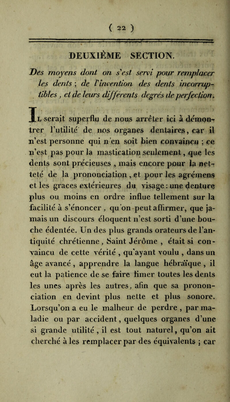 DEUXIÈME SECTION. Des moyens dont on s^csl servi pour remplacer les dents ; de rinvention des dents incorrup- tibles , et de leurs différents degrés de perfection. Il serait superflu de nous arrêter ici à démon** trer Tutilité' de nos organes dentaires, car il n’est personne qui n’en soit bien convaincu ; ce n’est pas pour la mastication seulement, que les dents sont précieuses , mais encore pour la net- teté de la prononciation , et pour les agrémens et les grâces extérieures du visage : une denture plus ou moins en ordre influe tellement sur la facilité à s’énoncer , qu’on-peut affirmer, que ja- mais un discours éloquent n’est sorti d’une bou- che édentée. Un des plus grands orateurs de l’an- tiquité chrétienne , Saint Jérôme , était si con- vaincu de cette vérité , qu'ayant voulu , dans un âge avancé, apprendre la langue hébraïque , il eut la patience de se faire limer toutes les dents les unes après les autres, afin que sa pronon- ciation en devint plus nette et plus sonore. Lorsqu’on a eu le malheur de perdre , par ma- ladie ou par accident, quelques organes d’une si grande utilité , il est tout naturel, qu’on ait cherché â les remplacer par des équivalents ; car