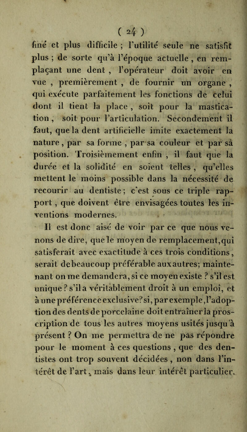 fine et plus difficile ; Tutilité seule ne satisfit plus ; de sorte qu’à l’époque actuelle , en rem- plaçant une dent , l’opérateur doit avoir en vue , premièrement , de fournir un organe , qui exécute parfaitement les fonctions de celui dont il tient la place , soit pour la mastica- tion , soit pour l’articulation. Secondement il faut, que la dent artificielle imite exactement la nature , par sa forme , par sa couleur et par sà position. Troisièmement enfin , il faut que la durée et la solidité en soient telles , qu’elles mettent le moins possible dans la nécessité de recourir au dentiste ; c'est sous ce triple rap- port , que doivent être envisagées toutes les in- ventions modernes. Il est donc aisé de voir par ce que nous ve- nons de dire, que le moyen de remplacement,qui satisferait avec exactitude à ces trois conditions, serait debeaucoup préférable aux autres; mainte- nant on me demandera, si ce moyen existe ? s’il est unique ? s’il a véritablement droit à un emploi, et à une préférence exclusive?si, par exemple,l’adop- tion des dents de porcelaine doit entraîner la pros- cription de tous les autres moyens usités jusqu’à présent ? On me permettra de ne pas répondre pour le moment à ces questions , que des den- tistes ont trop souvent décidées, non dans l’in- térêt de fart,, mais dans leur intérêt particulier..