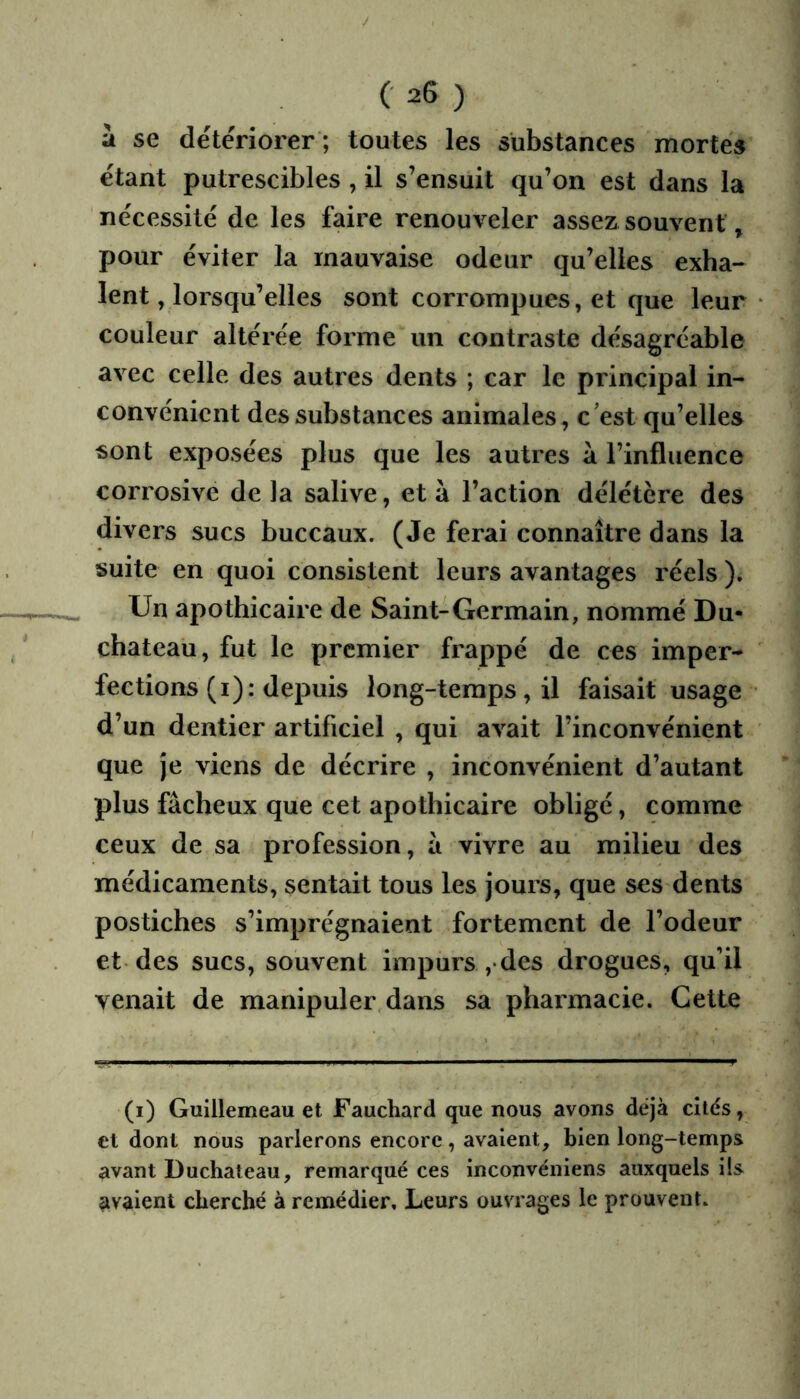 a se détériorer ; toutes les substances mortes étant putrescibles , il s’ensuit qu’on est dans la nécessité de les faire renouveler assez souvent, pour éviter la mauvaise odeur qu’elles exha- lent, lorsqu’elles sont corrompues, et que leur couleur altérée forme un contraste désagréable avec celle des autres dents ; car le principal in- convénient des substances animales, c’est qu’elles sont exposées plus que les autres à l’influence corrosive de la salive, et à l’action délétère des divers sucs buccaux. (Je ferai connaître dans la suite en quoi consistent leurs avantages réels ). Un apothicaire de Saint-Germain, nommé Du- chateau, fut le premier frappé de ces imper- fections (i): depuis long-temps, il faisait usage d’un dentier artificiel , qui avait l’inconvénient que je viens de décrire , inconvénient d’autant plus fâcheux que cet apothicaire obligé, comme ceux de sa profession, à vivre au milieu des médicaments, sentait tous les jours, que ses dents postiches s’imprégnaient fortement de l’odeur et des sucs, souvent impurs ,• des drogues, qu’il venait de manipuler dans sa pharmacie. Cette (i) Guillemeau et Fauchard que nous avons déjà cités, et dont nous parlerons encore, avaient, bien long-temps avant Duchateau, remarqué ces inconvéniens auxquels ils avaient cherché à remédier. Leurs ouvrages le prouvent.