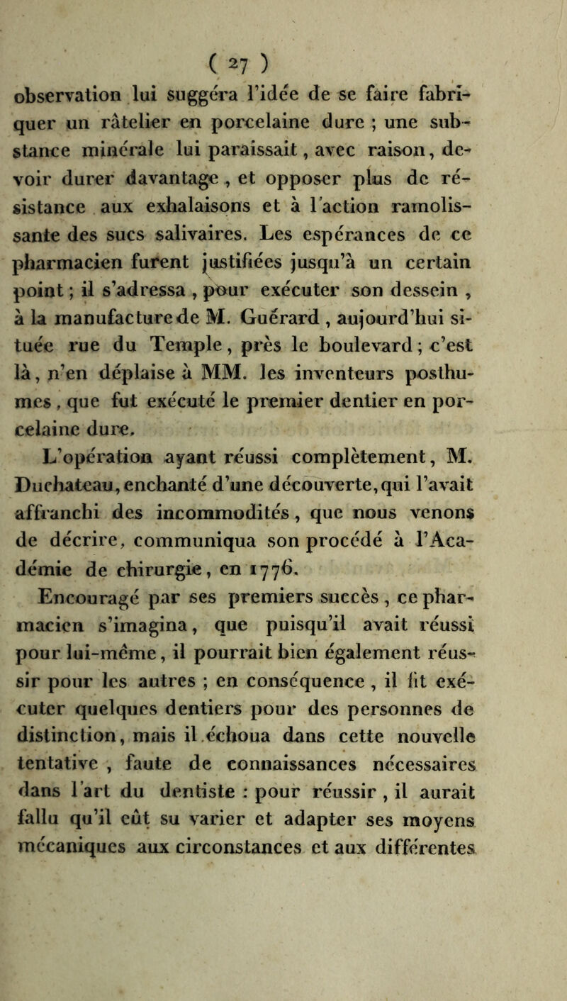 observation lui suggéra l’idée de sc faire fabri- quer un râtelier en porcelaine dure ; une sub- stance minérale lui paraissait, avec raison, de- voir durer davantage , et opposer plus de ré- sistance, aux exhalaisons et à l’action ramolis- sante des sucs salivaires. Les espérances de ce pharmacien furent Justifiées jusqu’à un certain point ; il s’adressa , p^ur exécuter son dessein , à la manufacture de M. Guérard , aujourd’hui si- tuée rue du Temple, près le boulevard ; c’est là, n’en déplaise à MM. les inventeurs posthu- mes , que fut exécuté le premier dentier en por- celaine dui'e. L’opération a^ant réussi complètement, M. Duchateau^ enchanté d’une découverte,qui l’avait affranchi des incommodités, que nous venons de décrire, communiqua son procédé à l’Aca- démie de chirurgie, en 1776, Encouragé par ses premiers succès , ce phar- macien s’imagina, que puisqu’il avait réussi pour lui-méme, il pourrait bien également réus- sir pour les autres ; en conséquence, il lit exé- cuter quelques dentiers pour des personnes de distinction, mais il,échoua dans cette nouvelle tentative , faute de connaissances nécessaires dans l’art du dentiste ; pour réussir , il aurait fallu qu’il eût su varier et adapter ses moyens mécaniques aux circonstances et aux différentes