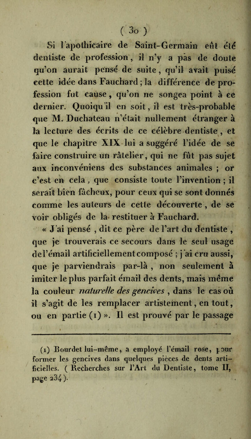 Si Tapothkaire de Saint-Germain eut clé dentiste de profession, il n’y a pas de doute qu’on aurait pensé de suite, qu’il avait puisé cette idée dans Fauchard ; la différence de pro- fession fut cause, qu’on ne songea point à ce dernier. Quoiqu’il en soit, il est très-probable que M. Duchateau n’était nullement étranger à la lecture des écrits de ce célèbre dentiste , et que le chapitre XIX lui a suggéré l’idée de se faire construire un râtelier, qui ne fût pas sujet aux inconvéniens des substances animales ; or c’est en cela, que consiste toute l’invention ; il serait bien fâcheux, pour ceux qui se sont donnés comme les auteurs de cette découverte , de se voir obligés de la- restituer à Fauchard. « J’ai pensé , dit ce père de l’art du dentiste , que je trouverais ce secours dans le seul usage de l’émail artificiellement composé ; j*ai cru aussi, que je parviendrais par-là , non seulement à imiter le plus parfait émail des dents, mais même la couleur naturelle des gencives , dans le cas où il s’agit de les remplacer artistetnent, en tout, ou en partie (i) ». Il est prouvé par le passage (i) Bourdet lui-même, a employé l’émail rose, j.our former les gencives dans quelques pièces de dents arti- ^ ficielles. ( Recherches sur l’Art du Dentiste, tome II, page 234 ).