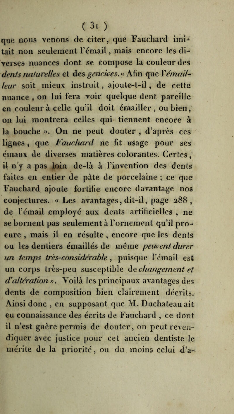 que nous venons de citer, que Fauchard imi- tait non seulement l’émail, mais encore les di- verses nuances dont se compose la couleur des dents naturelles et des gencwes.^^ Afin que Vémail^ leur soit mieux instruit, ajoute-t-il, de cette nuance , on lui fera voir quelque dent pareille en couleur à celle qu’il doit émailler , ou bien, on lui montrera celles qui tiennent encore à la bouche ». On ne peut douter , d’après ces lignes, que Fauchard ne fit usage pour ses émaux de diverses matières colorantes. Certes, il n y a pas loin de-là à l’invention des dents faites en entier de pâte de porcelaine ; ce que Fauchard ajoute fortifie encore davantage nos conjectures. «Les avantages, dit-il, page 288, de l’émail employé aux dents artificielles , ne se bornent pas seulement à l’ornement qu’il pro- cure , mais il en résulte , encore que les dents ou les dentiers émaillés de meme peuvent durer un temps très-considérable, puisque l’émail est un corps très-peu susceptible àe, changement et dUiltération ». Voilà les principaux avantages des dents de composition bien clairement décrits. Ainsi donc , en supposant que M. Duchateauait eu connaissance des écrits de Fauchard , ce dont il n’est guère permis de douter, on peut reven- diquer avec justice pour cet ancien dentiste le mérite de la priorité, ou du moins celui d’a-