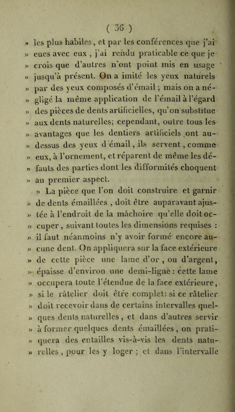 )* les plus habiles, et par les conférences (jiie j’ai » eues avec eux , j’ai rendu praticable ce que je » crois que d’autres n'ont point mis en usage « jusqu’à présent. On a imité les yeux naturels » par des yeux composés d’émail ; mais on a né- » gligé la même application de l’émail à l’égard » des pièces de dents artilicielles, qu’on substitue » aux dents naturelles; cependant, outre tous les » avantages que les dentiers artificiels ,ont au- » dessus des yeux d’émail, ils servent, comme » eux, à l’ornement, et réparent de même les dé- T> fauts des parties dont les difformités choquent » au premier aspect. - >) La pièce que l’on doit construire et garnir J) de dents émaillées , doit être auparavant ajus- » tée à l’endroit de la mâchoire qu’elle doit oc- » cuper , suivant toutes les dimensions requises : j> il faut néanmoins n’y avoir formé' encore au- » cime dent. On appliquera sur la face extérieure » de cette pièce une lame d’or, ou d’argent, î) épaisse d’environ une demi-lignè : cette lame » occupera toute l’étendue de la face extérieure, )) si le râtelier' doit être complet: si ce râtelier » doit recevoir dans de certains intervalles quel- » ques dents naturelles, et dans d’autres servir » à former quelques dents émaillées , on prati- » quera des entailles vis-à-vis les dents natu- » relies , pour les y loger ; et dans rintcrvallc