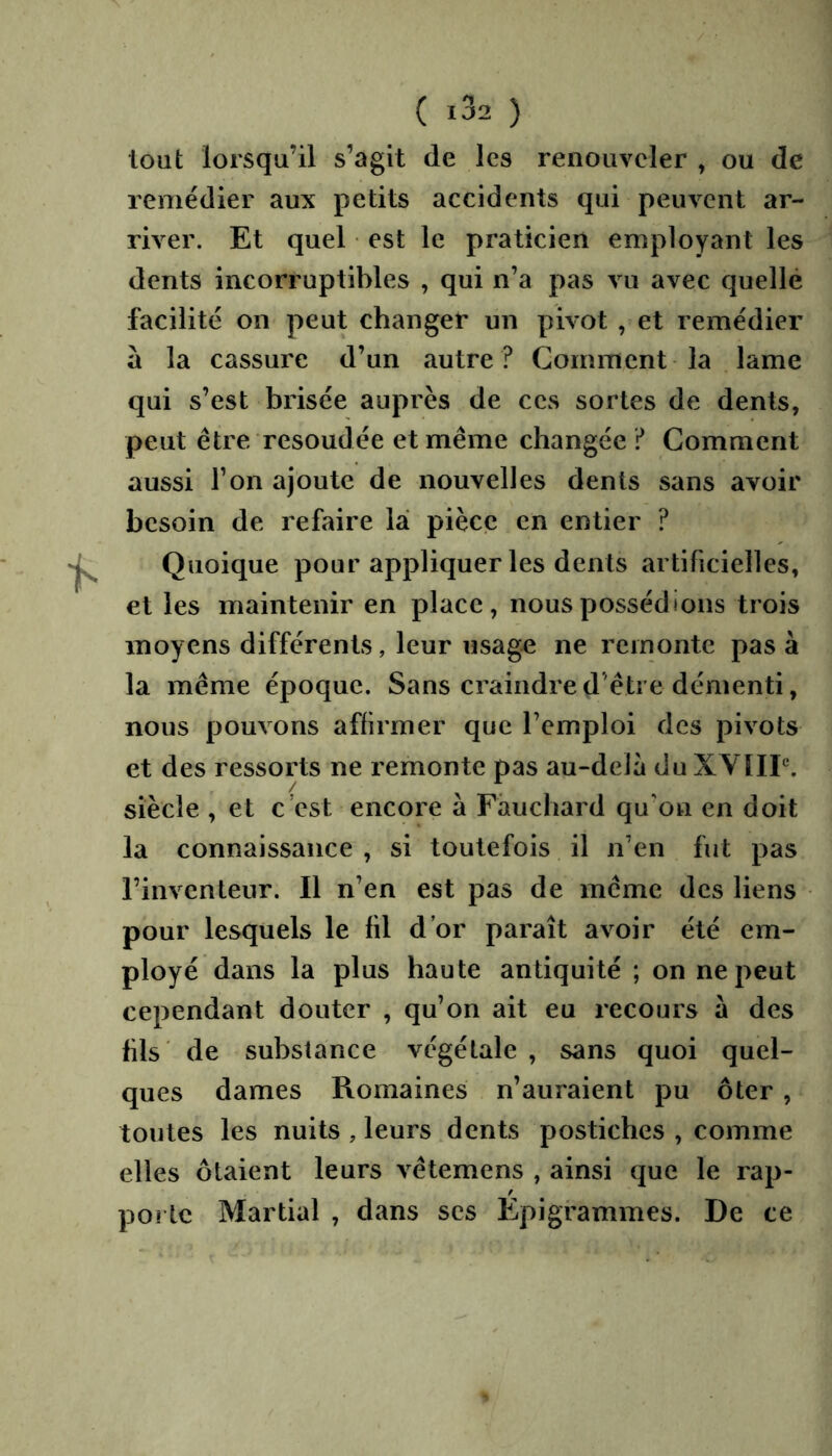 tout lorsqu’il s’agit de les renouveler , ou de remédier aux petits accidents qui peuvent ar- river. Et quel est le praticien employant les dents incorruptibles , qui n’a pas vu avec quelle facilité on peut changer un pivot , et remédier à la cassure d’un autre ? Gomment la lame qui s’est brisée auprès de ces sortes de dents, peut être resoudée et même changée Gomment aussi Ton ajoute de nouvelles dents sans avoir besoin de refaire lai pièce en entier ? Quoique pour appliquer les dents artificielles, et les maintenir en place, nous possédions trois moyens différents, leur usage ne remonte pas à la même époque. Sans craindre d’être démenti, nous pouvons affirmer que l’emploi des pivots et des ressorts ne remonte pas au-deîa du XVHP. siècle , et c’est encore à Fâuchard qu’on en doit la connaissance , si toutefois il n’en fut pas l’inventeur. Il n’en est pas de même des liens pour lesquels le fil d’or paraît avoir été em- ployé dans la plus haute antiquité ; on ne peut cependant douter , qu’on ait eu recours à des fils de substance végétale , sans quoi quel- ques dames Romaines n’auraient pu ôter , toutes les nuits , leurs dents postiches , comme elles ôtaient leurs vêtemens , ainsi que le rap- porte Martial , dans ses Epigrammes. De ce