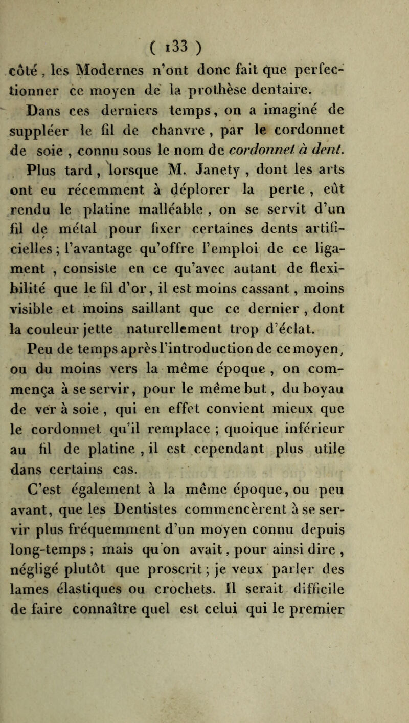 côté, les Modernes n’ont donc fait que perfec- tionner ce moyen de' la prothèse dentaire. Dans ces derniers temps, on a imaginé de suppléer le (il de chanvre , par le cordonnet de soie , connu sous le nom de cordonnet, à dent. Plus tard , lorsque M. Janety , dont les arts ont eu récemment à déplorer la perte , eût rendu le platine malléable , on se servit d’un fd de métal pour fixer certaines dents artifi- cielles ; l’avantage qu’offre l’emploi de ce liga- ment , consiste en ce qu’avec autant de flexi- bilité que le fd d’or, il est moins cassant, moins visible et moins saillant que ce dernier , dont la couleur jette naturellement trop d’éclat. Peu de temps après l’introduction de ce moyen, ou du moins vers la même époque , on com- mença à se servir, pour le même but, du boyau de ver à soie , qui en effet convient mieux que le cordonnet qu’il remplace ; quoique inférieur au fd de platine , il est cependant plus utile dans certains cas. C’est également à la .même époque, ou peu avant, que les Dentistes commencèrent à se ser- vir plus fréquemment d’un moyen connu depuis long-temps; mais qu’on avait, pour ainsi dire , négligé plutôt que prosciit ; je veux parler des lames élastiques ou crochets. Il serait difficile de faire connaître quel est celui qui le premier