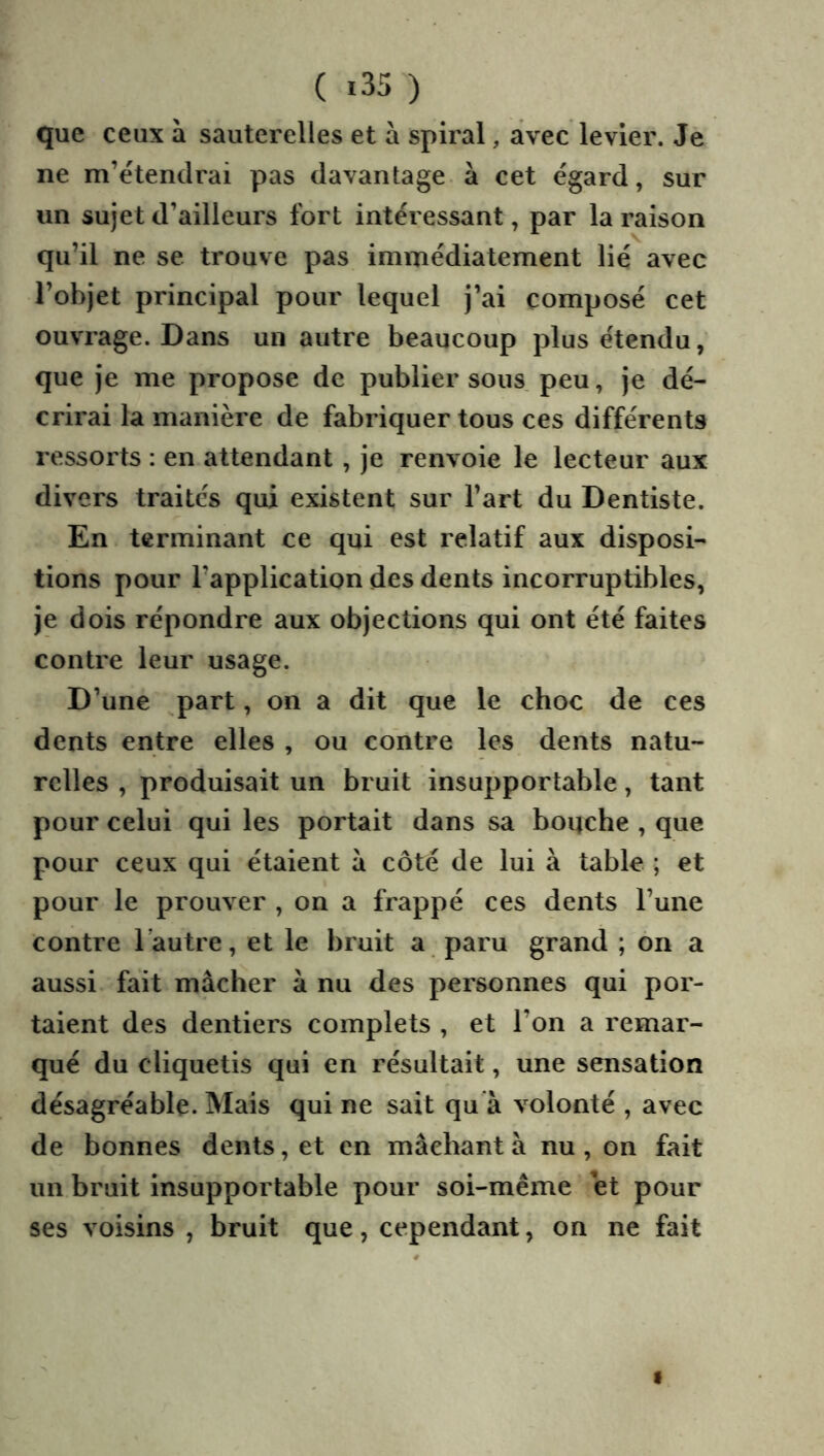 que ceux à sauterelles et à spiral, avec levier. Je ne m’étendrai pas davantage à cet égard, sur un sujet d’ailleurs fort intéressant, par la raison qu’il ne se trouve pas immédiatement lié avec l’objet principal pour lequel j’ai composé cet ouvrage. Dans un autre beaucoup plus étendu, que je me propose de publier sous peu, je dé- crirai la manière de fabriquer tous ces différents ressorts : en attendant , je renvoie le lecteur aux divers traités qui existent sur l’art du Dentiste. En terminant ce qui est relatif aux disposi- tions pour l’application des dents incorruptibles, je dois répondre aux objections qui ont été faites contre leur usage. D’une part, on a dit que le choc de ces dents entre elles , ou contre les dents natu- relles , produisait un bruit insupportable, tant pour celui qui les portait dans sa boqche , que pour ceux qui étaient à côté de lui à table ; et pour le prouver , on a frappé ces dents l’une contre l’autre, et le bruit a paru grand ; on a aussi fait mâcher â nu des personnes qui por- taient des dentiers complets , et l’on a remar- qué du cliquetis qui en résultait, une sensation désagréable. Mais qui ne sait qu à volonté , avec de bonnes dents, et en mâchant à nu, on fait un bruit insupportable pour soi-même et pour ses voisins , bruit que, cependant, on ne fait