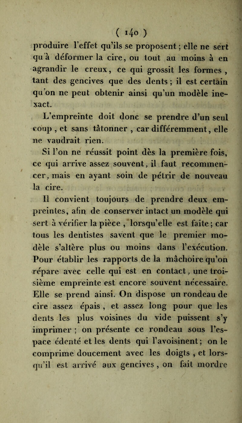 produire l’effet qu’ils se proposent ; elle ne sert qu’à déformer la cire, ou tout au moins à en agrandir le creux, ce qui grossit les formes , tant des gencives que des dents ; il est certain qu’on ne peut obtenir ainsi qu’un modèle ine- xact. L’empreinte doit donc se prendre d’un seul coup , et sans tâtonner , car différemment, elle ne vaudrait rien. Si l’on ne réussit point dès la première fois, ce qui arrive assez souvent, il faut recommen- cer, mais en ayant soin de pétrir de nouveau la cire. Il convient toujours de prendre deux em- preintes, afin de conserver intact un modèle qui sert à vérifier la pièce , lorsqu’elle est faite ; car tous les dentistes savent que le premier mo- dèle s’altère plus ou moins dans l’exécution. Pour établir les rapports de la mâchoire qu’on répare avec celle qui est en contact, une troi- sième empreinte est encore souvent nécessaire. Elle se prend ainsi. On dispose un rondeau de cire assez épais , et assez long pour que les dents les plus voisines du vide puissent s’y imprimer ; on présente ce rondeau sous l’es- pace éden té et les dents qui l’avoisinent ; on le comprime doucement avec les doigts , et lors- qu’il est arrivé aux gencives , on fait mordre