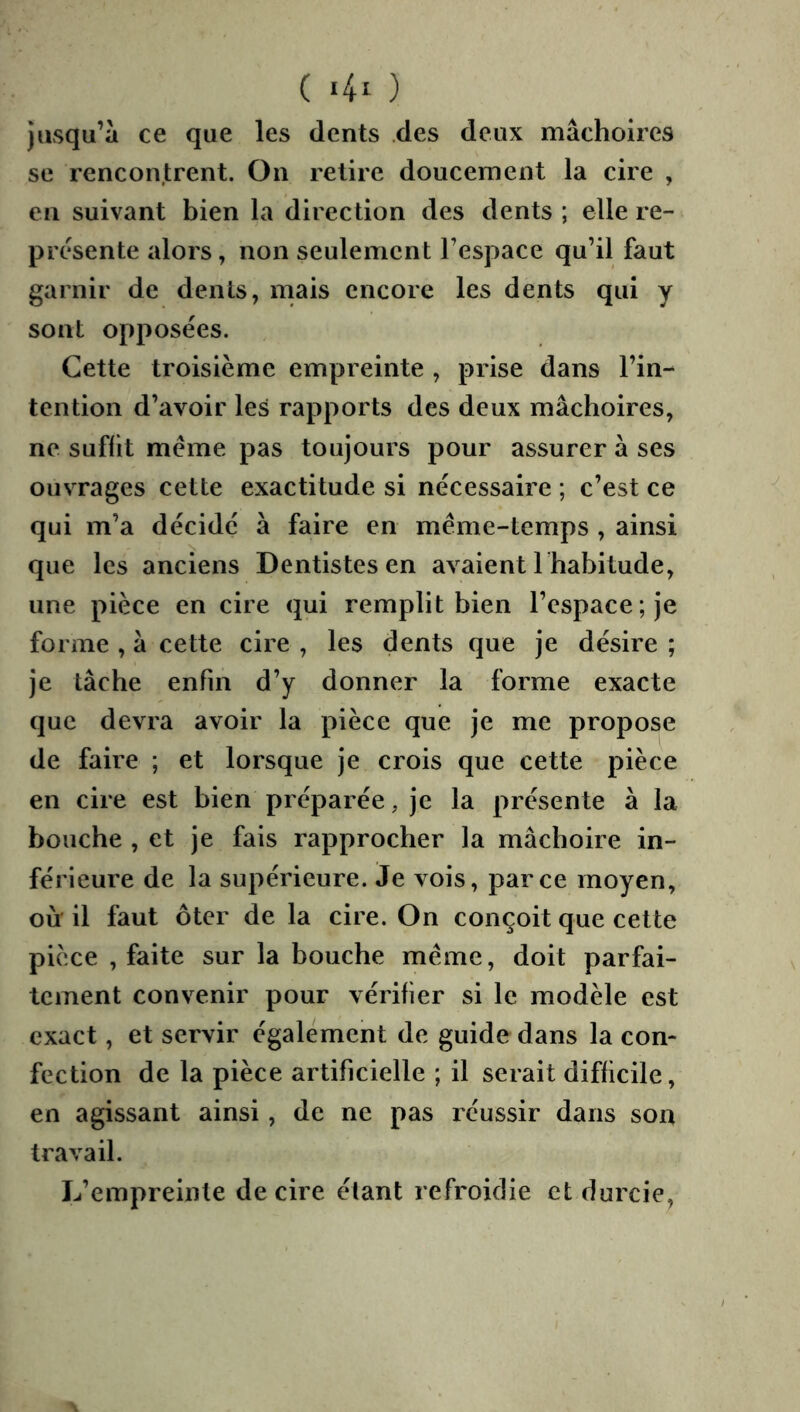 ( ) jusqu’à ce que les dents des deux mâchoires se rencontrent. On retire doucement la cire , eu suivant bien la direction des dents; elle re- présente alors, non seulement l’espace qu’il faut garnir de dents, mais encore les dents qui y sont opposées. Cette troisième empreinte , prise dans l’in- tention d’avoir les rapports des deux mâchoires, ne suffit meme pas toujours pour assurer à ses ouvrages cette exactitude si néeessaire ; c’est ce qui m’a décide à faire en même-temps , ainsi que les aneiens Dentistes en avaient I habitude, une pièee en cire qui remplit bien l’espace ; je forme , à cette cire , les dents que je désire ; je tâche enfin d’y donner la forme exacte que devra avoir la pièee que je me propose de faire ; et lorsque je crois que cette pièce en cire est bien préparée, je la présente à la bouche , et je fais rapprocher la mâchoire in- férieure de la supérieure. Je vois, parce moyen, où' il faut ôter de la cire. On conçoit que cette pièce , faite sur la bouche même, doit parfai- tement convenir pour vérifier si le modèle est exact, et servir également de guide dans la con- fection de la pièce artificielle ; il serait difficile, en agissant ainsi, de ne pas réussir dans son travail. L’empreinte de cire étant refroidie et durcie,