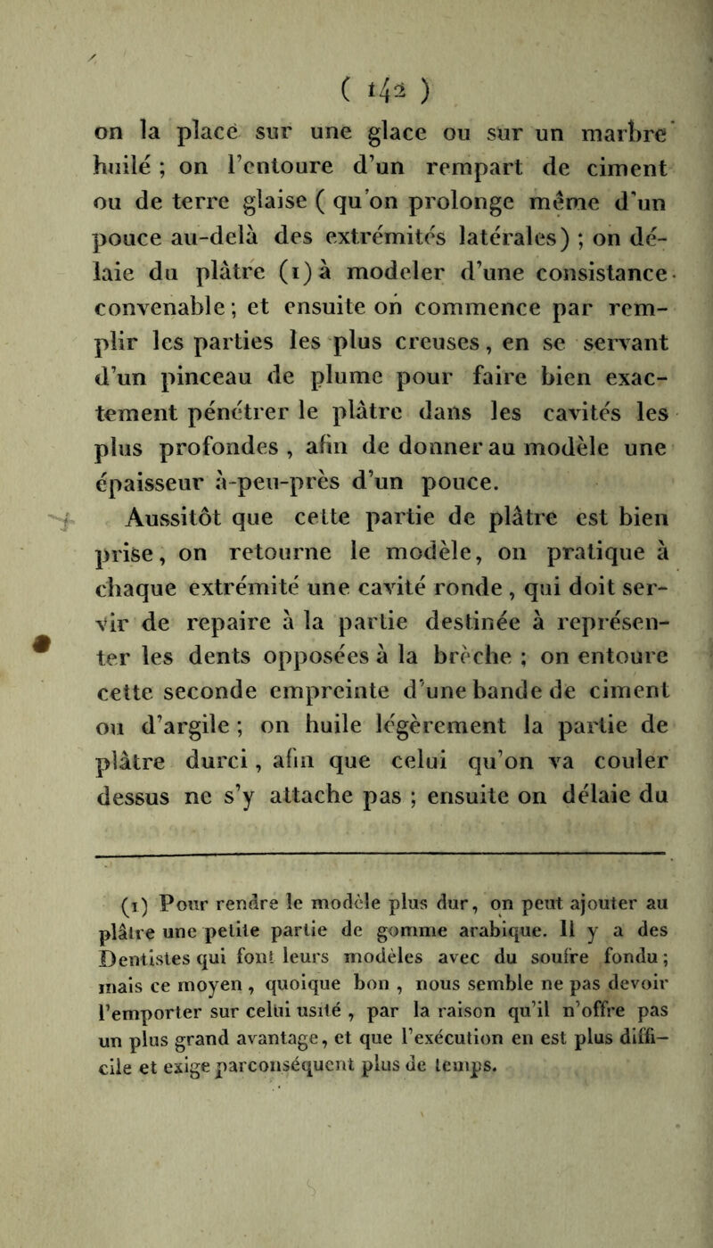 ( *42 ) on la placé sur une glace ou sur un marbre huilé ; on l’entoure d’un rempart de ciment ou de terre glaise ( qu’on prolonge meme d'un pouce au-delà des extrémités latérales) ; on dé- laie du plâtre (i)à modeler d’une consistance- convenable ; et ensuite on commence par rem- plir les parties les plus creuses, en se servant d’un pinceau de plume pour faire bien exac- tement pénétrer le plâtre dans les cavités les plus profondes , afin de donner au modèle une épaisseur à-peu-près d’un pouce. Aussitôt que cette partie de plâtre est bien prise, on retourne le modèle, on pratique à chaque extrémité une cavité ronde , qui doit ser- vir de repaire à la partie destinée à représen- ter les dents opposées à la brèche ; on entoure cette seconde empreinte d’une bande de ciment ou d’argile ; on huile légèrement la partie de plâtre durci, afin que celui qu’on va couler dessus ne s’y attache pas ; ensuite on délaie du (i) Pour rendre le modèle plus dur, on peut ajouter au plâlre une petite partie de gomme arabique. Il y a des Dentistes qui font leurs modèles avec du soufre fondu; mais ce moyen , quoique bon , nous semble ne pas devoir l’emporter sur celui usité , par la raison qu’il n’offre pas un plus grand avantage, et que l’exécution en est plus dlifi- die et exige parconséquent plus de temps.