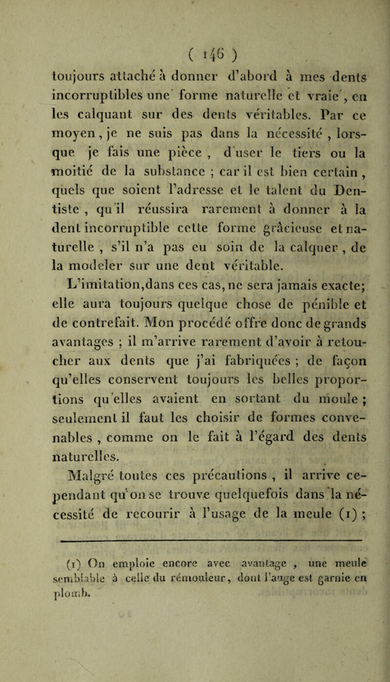 ( 4^3 ) toujours attaché à donner d’abord à mes dents incorruptibles une’ forme naturelle et vraie', en les calquant sur des dents véritables. Par ce moyen, je ne suis pas dans la nécessité , lors- que je fais une pièce , d’user le tiers ou la moitié de la substance ; car il est bien certain , quels que soient l’adresse et le talent du Den- tiste , qu’il réussira rarement à donner à la dent incorruptible cette forme gracieuse et na- turelle , s’il n’a pas eu soin de la calquer , de la modeler sur une dent véritable. L’imitation,dans ces cas, ne sera jamais exacte; elle aura toujours quelque chose de pénible et de contrefait. Mon procédé offre donc de grands avantages ; il m’arrive rarement d’avoir a retou- cher aux dents que j’ai fabriquées ; de façon qu’elles conservent toujours les belles propor- tions qu elles avaient en sortant du moule ; seulement il faut les choisir de formes conve- nables , comme on le fait à l’égard des dents naturelles. Malgré toutes ces précautions, il arrive ce- pendant qu onse trouve quelquefois dans la né- cessité de recourir à l’usage de la meule (i) ; (i) On emploie encore avec avanlage , une meule senibial)ie à celle du rémouleur, dont fauge est garnie en plomb.