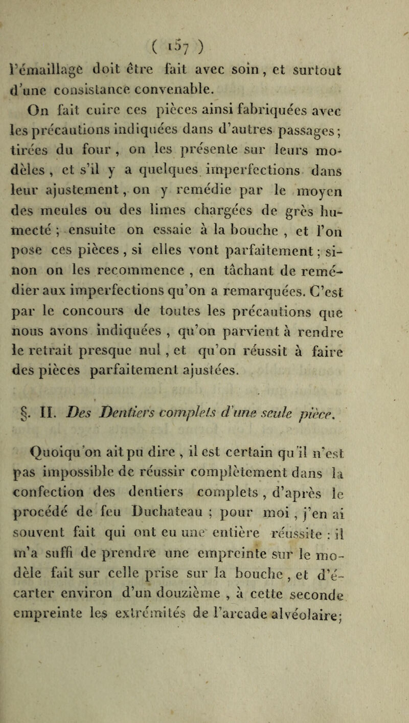 ( ‘57 ) i’emalliagc doit être fait avec soin, et surtout d'une consistance convenable. On fait cuire ces pièces ainsi fabriquées avec les précautions indiquées dans d’autres passages; tirées du four , on les présente sur leurs mo- dèles , et s’il y a quelques imperfections, dans leur ajustement, on y remédie par le moyen des meules ou des limes chargées de grès hu- mecté ; ensuite on essaie à la bouche , et l’on pose ces pièces , si elles vont parfaitement ; si- non on les recommence , en tâchant de remé- dier aux imperfections qu’on a remarquées. C’est par le concours de toutes les précautions que nous avons indiquées , qu’on parvient à rendre le retrait presque nul, et qu’on réussit â faire des pièces parfaitement ajustées. §. IL Des Dentiers complets crime seule pièce. Quoiqu’on ait pu dire , il est certain qu 'il n’est pas impossible de réussir complètement dans la confection des dentiers complets, d’après le procédé de feu Duchateau ; pour moi , j’en ai souvent fait qui ont eu une entière réussite : il m’a suffi de prendre une empreinte sur le mo- dèle fait sur celle prise sur la bouche , et d’é- carter environ d’un douzième , â cette seconde empreinte les extrémités de l’arcade alvéolaire;