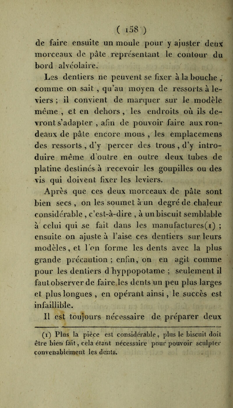 de faire ensuite un moule pour y ajuster deux morceaux de pâte. représentant le contour du bord alvéolaire.’  Les dentiers ne peuvent se fixer â la bouche comme on sait , qu’au moyen de ressorts â le- viers ; il convient de marquer sur le modèle meme , et en dehors , les endroits où ils de- vront s’adapter , afin de pouvoir faire aux ron- deaux de pâte encore mous , les emplacemens des ressorts , d’y percer des trous , d’y intro- duire même d'outre en outre deux tubes de platine destinés â irecevoir les goupilles ou des vis qui doivent fixer les leviers. Après que ces deux morceaux de pâte sont bien secs , on les soumet â un degré de chaleur considérable , c’est-à-dire , à un biscuit semblable à celui qui jse fait dans les manufactures(ï) ; ensuite on ajuste à l’aise ces dentiers sur leurs modèles, et l’on forme les dents avec la plus grande précaution ; enfin, oh en agit comme pour les dentiers d hyppopotame ; seulement il faut observer de fairejes dents un peu plus larges et plus longues , en opérant ainsi, le succès est infaillible. Il est toujours necessaire de préparer deux (i) Plus la pièce est considérable, plus le biscuit doit être bien fait, cela étant nécessaire pour pouvoir sculpter convenablement les dents.