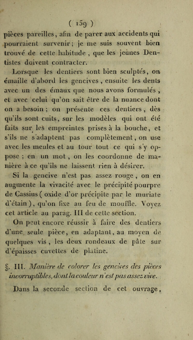 ( iSg ) ' pièces pareilles, afin de parer aux accidents qui pourraient survenir; je me suis souvent bien trouvé de celte habitude , que les jeûnes Den- tistes doivent contracter. Lorsque les dentiers sont bien sculptés, on émaillé d’abord les gencives , ensuite les dents avec un des émaux que nous avons formulés , et avec celui qu’on sait être de la nuance dont on a besoin ; on présente ces dentiers, dès qu’ils sont cuits, sur les modèles qui ont été faits sur les empreintes prises a la bouche, et s’ils ne s’adaptent pas complètement, on use avec les meules et au tour tout ce qui s’y op- pose ; en un mot , on les coordonne de ma^ nière à ce qu’ils ne laissent rien a désirer. Si la gencive n’est pas. assez rouge , on en augmente la vivacité avec le précipité pourpre de Cassius ( oxide d’or précipite par le muriate d'étain), qu’on fixe au feu de moufde. Voyez cet article au parâg. III de celte section. On peut encore réussir a faire des dentiers d’une, seule pièce, en adaptant, au moyen de quelques vis , les deux rondeaux de pâte sur d’épaisses cuvettes de platine. §. IIï. Manière de colorer les gencives des pièces incorrupiihles, dont la couleur nest pas assez vive. Dans la seconde section de cet ouvrage,