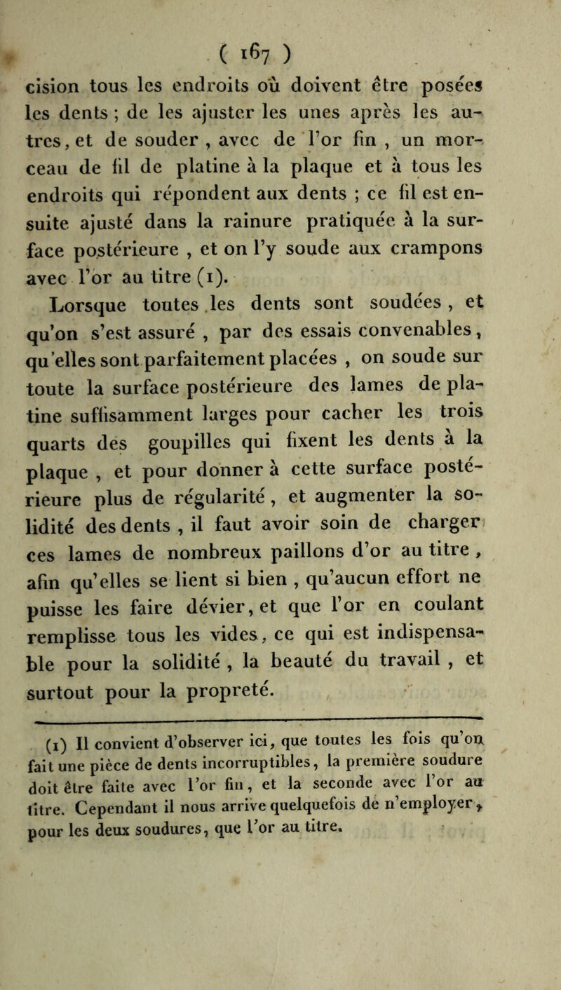 ( 1^7 ) cision tous les endroits où doivent être posées les dents ; de les ajuster les unes après les au- tres, et de souder , avec de For fin , un mor- ceau de fil de platine à la plaque et à tous les endroits qui répondent aux dents ; ce fil est en- suite ajusté dans la rainure pratiquée à la sur- face postérieure , et on l’y soude aux crampons avec l’br au titre (i). Lorsque toutes .les dents sont soudces, et qu’on s’est assuré , par des essais convenables, qu elles sont parfaitement placées , on soude sur toute la surface postérieure des lames de pla- tine suffisamment larges pour cacher les trois quarts dés goupilles qui fixent les dents a la plaque , et pour donner à cette surface posté- rieure plus de régularité, et augmenter la so- lidité des dents , il faut avoir soin de charger ces lames de nombreux paillons d’or au titre , afin qu’elles se lient si bien , qu’aucun effort ne puisse les faire dévier, et que l’or en coulant remplisse tous les vides, ce qui est indispensa- ble pour la solidité , la beaute du travail , et surtout pour la propreté. (i) Il convient d’observer ici, que toutes les fois qu’on fait une pièce de dents incorruptibles, la première soudure doit être faite avec l’or fin, et la seconde avec l’or au litre. Cependant il nous arrive quelquefois de n’employer^ pour les deux soudures, que l’or au titre.