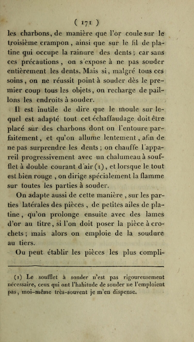 ( lyi ) les charbons, de manière que l’or coule sur le troisième crampon , ainsi que sur le lil de pla- tine qui occupe la rainure des dents ; car sans ces précautions , on s’expose à ne pas souder entièrement les dents. Mais si, malgré tous ces soins, on ne réussit point à souder dès le pre- mier coup tous les objets, on recharge de pail- lons les endroits à souder. Il est inutile de dire que le rtioule sur le- quel est adapté tout cet échaffaudage doit être placé sûr des charbons dont on l’entoure par- faitement , et qu’on allume lentement, abn de ne pas surprendre les dents ; on chauffe l’appa- reil progressivement avec un chalumeau à souf- flet à double courant d’air (i) , et lorsque le tout est bien rouge , on dirige spécialement la flamme sur toutes les parties à souder. On adapte aussi de cette manière , sur les par- ties latérales des pièces , de petites ailes de pla- tine , qu’on prolonge ensuite avec des lames d’or au titre, si l’on doit poser la pièce à cro- chets ; mais alors on emploie de la soudure au tiers. Ou peut établir les pièces les plus compli- (i) Le soufflet à souder ii’est pas rigoureusement nécessaire, ceux qui ont l’habitude de souder ne l’emploient pas, moi-même très-souvent je m’en dispense.