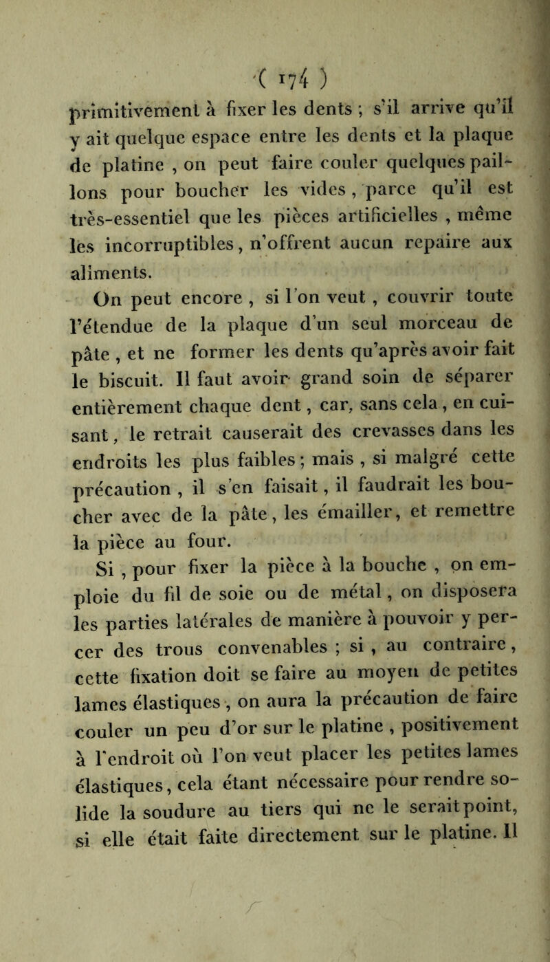 primitivement à fixer les dents ; s’il arrive qu’il Y ait quelque espace entre les dents et la plaque de platine , on peut faire couler quelques pail- lons pour boucher les vides , parce qu’il est très-essentiel que les pièces artificielles , même les incorruptibles, n’offrent aucun repaire aux aliments. On peut encore , si l’on veut , couvrir toute l’étendue de la plaque d’un seul morceau de pâte , et ne former les dents qu’après avoir fait le biscuit. Il faut avoir grand soin de séparer entièrement chaque dent, car, sans cela, en cui- sant , le retrait causerait des crevasses dans les endroits les plus faibles ; mais , si maigre celte précaution , il s en faisait, il faudrait les bou- cher avec de la pâte, les emailler, et remettre la pièce au four. Si , pour fixer la pièce â la bouche , pn em- ploie du fil de soie ou de métal, on disposera les parties latérales de manière â pouvoir y per- cer des trous convenables ; si ^ au contraire, cette fixation doit se faire au moyen de petites lames élastiques , on aura la précaution de faire couler un peu d’or sur le platine , positivement â Tendroit où l’on veut placer les petites lames élastiques, cela étant nécessaire pour rendre so- lide la soudure au tiers qui ne le serait point, si elle était faite directement sur le platine. 11