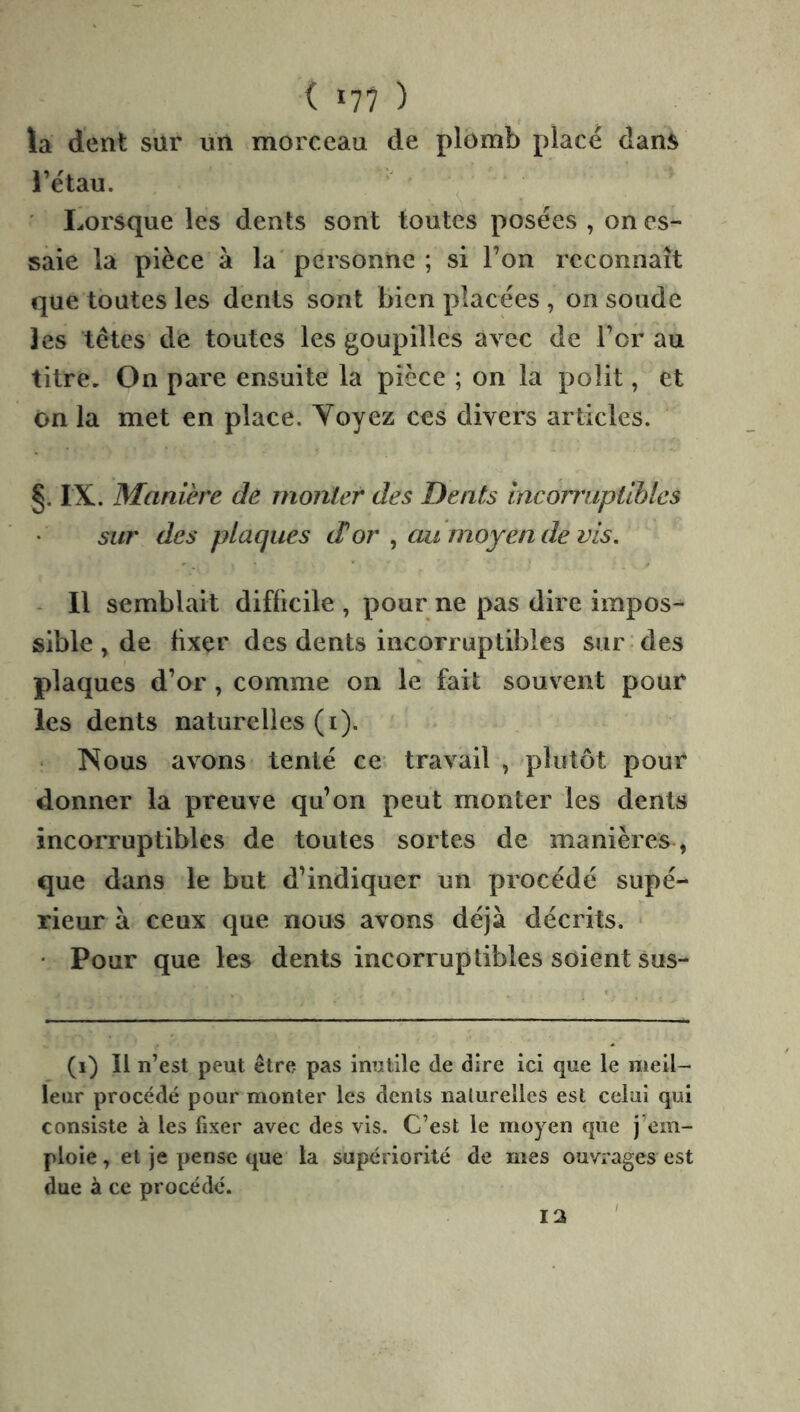 ( 17? ) la dent sur un morceau de plomb placé dan:^ l’étau. ' Lorsque les dents sont toutes posées , on es- saie la pièce à la' personne ; si l’on reconnaît que toutes les dents sont bien placées , on soude les têtes de toutes les goupilles avec de l’or au titre. On pare ensuite la pièce ; on la polit, et On la met en place. Voyez ces divers articles. §, IX. Manière de monter des Dents mcorrriptiblcs sur des plaques d'or ^ au moyen de vis. - Il semblait difficile , pour ne pas dire impos- sible , de fixer des dents incorruptibles sur des plaques d’or, comme on le fait souvent pour les dents naturelles (i). • Nous avons tenté ce travail , plutôt pour donner la preuve qu’on peut monter les dents incorruptibles de toutes sortes de manières, que dans le but d’indiquer un procédé supé- rieur à ceux que nous avons déjà décrits. • Pour que les dents incorruptibles soient sus- (i) Il n’est peut être pas inutile de dire ici que le meil- leur procédé pour monter les dents naturelles est celui qui consiste à les fixer avec des vis. C’est le moyen que j em- ploie , et je pense que la supériorité de mes ouvrages est due à ce procédé. 12