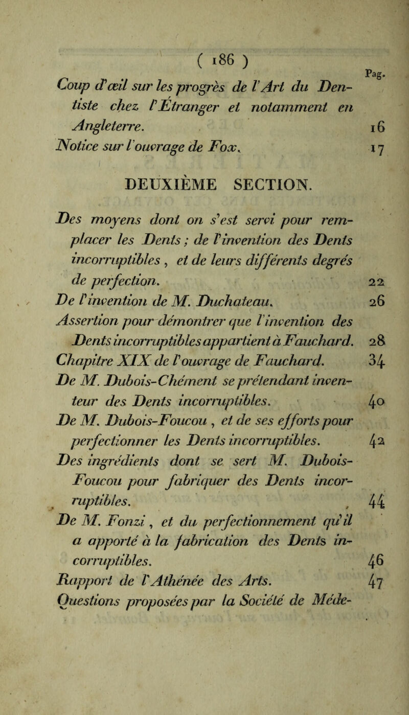 Pag. Coup (Tœil sur les progrès de V Art du Den- tiste chez tEtranger et notamment en Angleterre. 16 Notice sur l'ouvrage de Foæ^ 17 DEUXIÈME SECTION. Des moyens dont on s'est servi pour rem- placer les Dents ; de V invention des Dents incorruptibles , et de leurs différents degrés de perfection. • 22 De l'invention de M. Duchateau. 26 Assertion pour démontrer que linvention des Dents incorruptibles appartient à Fauchard. 2 8 Chapitre XIX de l'ouvrage de Fauchard. 34 De M. Dubois-Chément se prétendant inven- teur des Dents incorruptibles. • l^o De M. Dubois-Foucou , et de ses efforts pour perfectionner les Denis incormptibles. 4^ Des ingrédients dont se sert M. Dubois- Foucou pour fabriquer des Dents incor- ruptibles. , 44 De M. Fonzi , et du perfectionnement qii il a apporté à la fabrication des Dents in- corruptibles. 4^ Rapport de VAthénée des Arts. 4? Questions proposées par la Société de Méde-