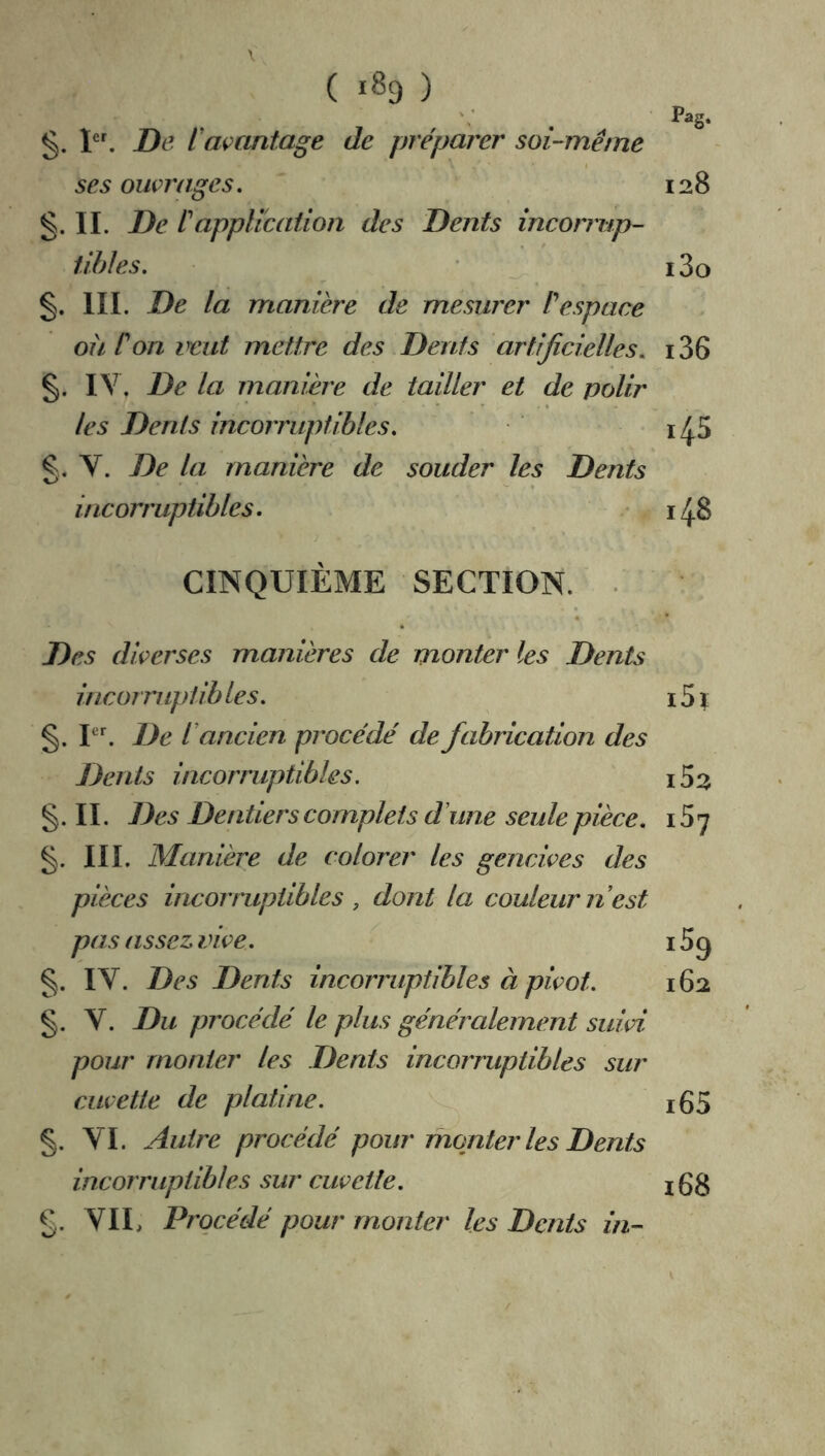 ( 1^9 ) §. I. De l'açantage de préparer soi-même ses ouvrages. 128 §. IL De êappUcaiion des Dents incorrup- tibles. ' 13o III. De la manière de mesurer êespace oii Commit mettre des Dents artificielles. i36 IV. De la manière de tailler et de polir les Dents incorruptibles. g, y. De la manière de souder les Dents incorruptibles. 1/5.8 CINQUIÈME SECTION. • Des diverses manières de monter les Dents incormptih les. 15 î §. P. De C ancien procédé de fabrication des Dents incorniptibles. i52 g. 11. Des Dentiers complets d'une seule pièce. 157 g. III. Manière de colorer les gencives des pièces incorruptibles , dont la couleur n est pas assez vive. 15 9 g. IV. Des Dents incoiTuptibles à pivot. 162 g. V. Du procédé le plus généralement suivi pour monter les Dents incorruptibles sur cuvette de platine. 165 g. VI. Autre procédé pour mqnter les Dents incorruptibles sur cuvette. igg g. VIL Procédé pour monter les Dents in-