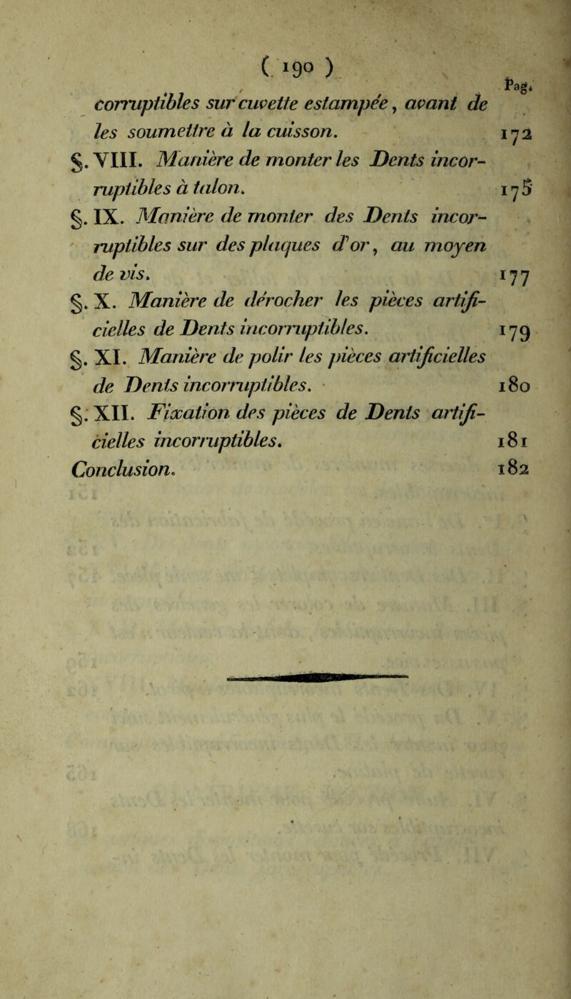 ■4 (. »90 ) con'iipiihles sur cuvette estampée ^ avant de les soumettre à la cuisson. 1^2 YIII. Manière de monter les Dents incor-^ rupiibles à taloîi. i y 5 §. IX. Manière de monter des Dents incor- ruptibles sur des plaques d'or, au moyen devis. 177 §. X. Manière de dérocher les pièces artifi- cielles de Dents incormptibles. 179 §. XI. Manière de polir les pièces artificielles de Dents incorruptibles. 180 §: XII. Fiooation des pièces de Dents artifi- cielles incorruptibles. 181 Conclusion. 182