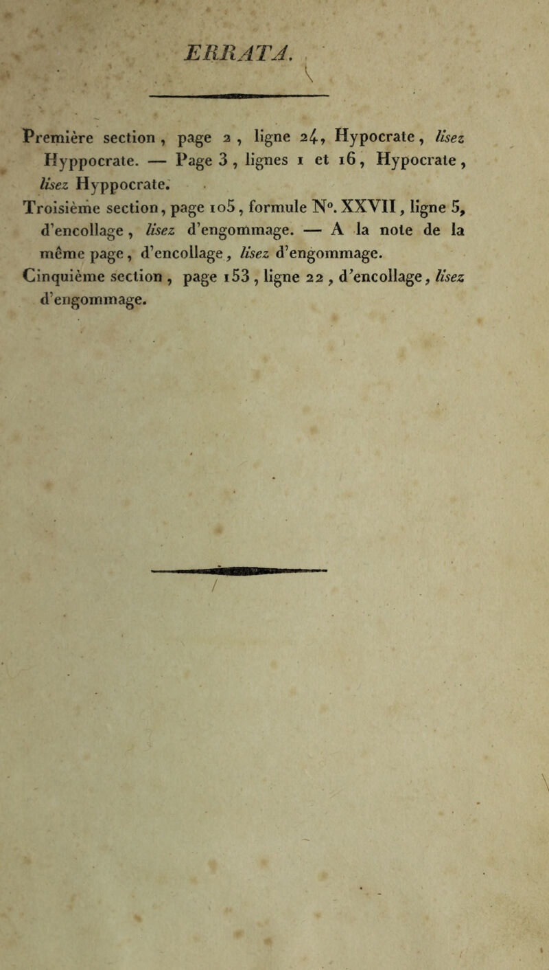 ERRATJ. . \ Première section, page 2, ligne 2^, Hypocrate, lisez Hyppocrate. — Page 3 , lignes i et 16, Hypocrate, lisez Hyppocrate,' Troisième section, page io5, formule N®. XXVH, ligne 5, d’encollage, lisez d’engommage. — A la note de la même page, d’encollage, lisez d’engommage. Cinquième section , page i53 , ligne 22 , d’encollage, lisez d’engommage.