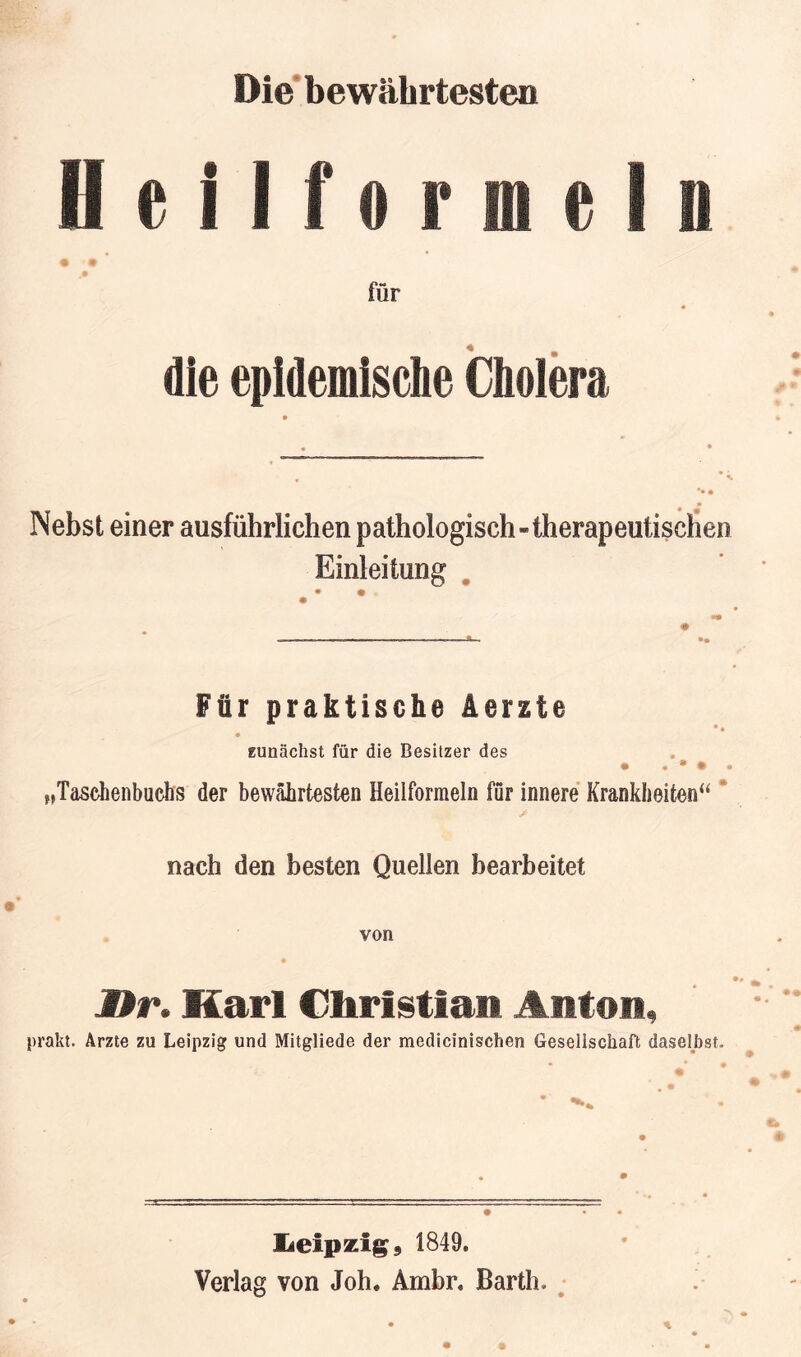 Die* bewährtesten HeHformeln für die epidemische Cholera Nebst einer ausführlichen pathologisch-therapeutischen Einleitung . Für praktische ierzte Eunächst für die Besitzer des „Taschenbuchs der bewährtesten Heilformeln für innere Krankheiten“ * nach den besten Quellen bearbeitet von JDr. Marl Christian Anton, prakt. Arzte zu Leipzig und Mitgliede der medicinischen Gesellschaft daselbst. üeipzig, 1849. Verlag von Joh. Ambr. Barth. ^