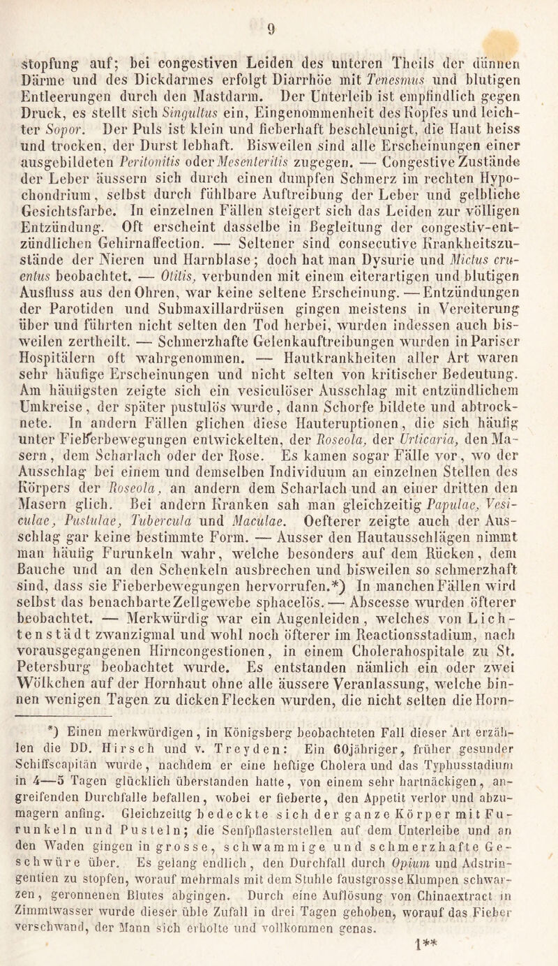 Stopfung auf; bei congestiven Leiden des unteren Tlieils der dünnen Därme und des Dickdarmes erfolgt Diarrhöe mit Tcncsmus und blutigen Entleerungen durch den Mastdarm. Der Unterleib ist empfindlich gegen Druck, es stellt sich SinguUiis ein, Eingenommenheit des Kopfes und leich- ter Sopor. Der Puls ist klein und fieberhaft beschleunigt, die Haut heiss und trocken, der Durst lebhaft. Bisweilen sind alle Erscheinungen einer ausgebildeten Peritonitis oderMcsenteritis zugegen. — Congestive Zustande der Leber äussern sich durch einen dumpfen Schmerz im rechten Hypo- chondrium, selbst durch fühlbare Auftreibung der Leber und gelblich« Gesichtsfarbe. In einzelnen Fällen steigert sich das Leiden zur völligen Entzündung. Oft erscheint dasselbe in Begleitung der congestiv-ent- zündlichen Gehirnaffection. — Seltener sind consecutive Krankheitszii- slände der Nieren und Harnblase ; doch hat man Dysurie und Mictus cru- entiis beobachtet. — Otitis, verbunden mit einem eiterartigen und blutigen Ausfluss aus den Ohren, war keine seltene Erscheinung.—Entzündungen der Parotiden und Submaxillardrüsen gingen meistens in Vereiterung über und führten nieht selten den Tod herbei, wurden indessen auch bis- weilen zertheilt. — Schmerzhafte Gelenkauftreibungen wurden in Pariser Hospitälern oft wahrgenommen. — Hautkrankheiten aller Art waren sehr häufige Erscheinungen und nicht selten von kritischer Bedeutung. Am häufigsten zeigte sich ein vesiculöser Ausschlag mit entzündlichem Umkreise, der später pustulös wurde, dann Schorfe bildete und abtrock- nete. In andern Fällen glichen diese Hauteruptionen, die sich häufig unter Fieberbewegungen entwickelten, der Roseola, der Ui'ticaria, den Ma- sern, dem Scharlach oder der Rose. Es kamen sogar Fälle vor, wo der Ausschlag bei einem und demselben Individuum an einzelnen Stellen des Körpers der Roseola, an andern dem Scharlach und an einer dritten den Masern glich. Bei andern Kranken sah man gleichzeitig Papulae, Vesi- culac, Pustulae, Tubercula und Maculae. Oefterer zeigte auch der Aus- schlag gar keine bestimmte Form. — Ausser den Hautausschlägen nimmt man häufig Furunkeln wahr, welche besonders auf dem Rücken, dem Bauche und an den Schenkeln ausbrechen und bisweilen so schmerzhaft sind, dass sie Fieberhewegungen hervorrufen.'') In manchen Fällen wird selbst das benachbarteZellgewebe sphacelös.^—■ Abscesse wurden öfterer beobachtet. — Alerkwürdig war ein Augenleiden, welches von Li eil- ten städt zwanzigmal und wohl noch öfterer im Reactionsstadium, nach vorausgegangenen Hirncongestionen, in einem Cholerahospitale zu St. Petersburg beobachtet wurde. Es entstanden nämlich ein oder zwei Wölkchen auf der Hornhaut ohne alle äussere Veranlassung, welche bin- nen wenigen Tagen zu dicken Flecken wurden, die nicht selten diellorn- *3 Einen merkwürdigen, in Königsberg beobachteten Fall dieser Art erzäh- len die DD. Hirsch und v. Trcyden: Ein 60jähriger, früher gesunder Schiffscapitän wurde, nachdem er eine heftige Cholera und das Typhusstadiuni in 4—5 Tagen glücklich überstanden hatte, von einem sehr hartnäckigen, an- greifenden Durchfalle befallen, wobei er fieberte, den Appetit verlor und abzu- magern anfing. Gleichzeitig bedeckte sich der ganze Kör permit Fu- runkeln und Pusteln; die Senfpflasterstellen auf dem ünterleibe und an den Waden gingen in grosse, schwammige und schmerzhafte Ge- schwüre über. Es gelang endlich, den Durchfall durch Opium und Adstrin- gentien zu stopfen, worauf mehrmals mit dem Stuhle faustgrosse Klumpen schwar- zen, geronnenen Blutes abgingen. Durch eine Auflösung von Chinaextract in Zimmtwasser wurde dieser üble Zufall in drei Tagen gehoben, worauf das Fieber verschwand, der Mann sich erholte und vollkommen genas.