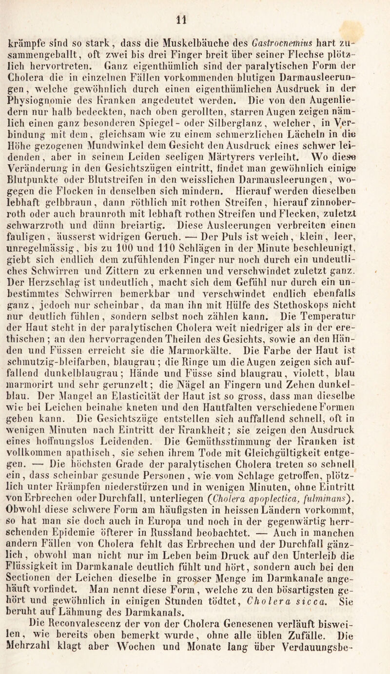 krampfe sind so stark, dass die Muskelbäuche des Gastrocnmius hart zu- sammengeballt, oft zwei bis drei Finger breit über seiner Flechse plötz- lich hervortreten. Ganz eigentliümlich sind der paralytischen Form der Cholera die in einzelnen Fällen vorkommenden blutigen Darmausleerun- gen, welche gewöhnlich durch einen eigenthümlichen Ausdruck in der Physiognomie des Kranken angedeutet werden. Die von den Augenlie- dern nur halb bedeckten, nach oben gerollten, starren Augen zeigen näm- lich einen ganz besonderen Spiegel - oder Silberglanz, welcher, in Ver- bindung mit dem, gleichsam wie zu einem schmerzlichen Lächeln in diu Höhe gezogenen Mundwinkel dem Gesicht den Ausdruck eines schwer lei- denden , aber in seinem Leiden seeligen Märtyrers verleiht. Wo diese Veränderung in den Gesichtszügen eintritt, findet man gewöhnlich einige Blutpunkte oder Blutstreifen in den weisslichen Darmausleerungen, wo- gegen die Flocken in denselben sich mindern. Hierauf werden dieselben lebhaft gelbbraun , dann röthlich mit rothen Streifen, hierauf zinnober- roth oder auch braunroth mit lebhaft rothen Streifen und Flecken, zuletzt schwarzroth und dünn breiartig. Diese Ausleerungen verbreiten einen fauligen, äusserst widrigen Geruch. •—■ Der Puls ist weich, klein, leer, unregelmässig, bis zu 100 und 110 Schlägen in der Minute beschleunigt, giebt sich endlich dem zufühlenden Finger nur noch durch ein undeutli- ches Schwirren und Zittern zu erkennen und verschwindet zuletzt ganz. Der Herzschlag ist undeutlich, macht sich dem Gefühl nur durch ein un- bestimmtes Schwirren bemerkbar und verschwindet endlich ebenfalls ganz, jedoch nur scheinbar, da man ihn mit Hülfe des Stethoskops nicht nur deutlich fühlen , sondern selbst noch zählen kann. Die Temperatur der Haut steht in der paralytischen Cholera weit niedriger als in der ere- thischen ; an den hervorragenden Theilen des Gesichts, sowie an den Hän- den und Füssen erreicht sie die Marmorkälte. Die Farbe der Haut ist schmutzig-bleifarben, blaugrau; die Ringe um die Augen zeigen sich auf- fallend dunkelblaugrau; Hände und Füsse sind blaugrau, violett, blau marmorirt und sehr gerunzelt; die Nägel an Fingern und Zehen dunkel- blau. Der Mangel an Elasticität der Haut ist so gross, dass man dieselbe wit! bei Leichen beinahe kneten und den Hautfalten verschiedene Formen geben kann. Die Gesichtszüge entstellen sich auffallend schnell, oft io wenigen Minuten nach Eintritt der Krankheit; sie zeigen den Ausdruck eines hoffnungslos Leidenden. Die Gemüthsstimmung der Kranken ist vollkommen apathisch, sie sehen ihrem Tode mit Gleichgültigkeit entge- gen. — Die höchsten Grade der paralytischen Cholera treten so schnell ein, dass scheinbar gesunde Personen , wie vom Schlage getroffen, plötz- lich unter Krämpfen niederstürzen und in wenigen Minuten, ohne Eintritt von Erbrechen oder Durchfall, unterliegen (^Cholera apoplectica, fulminans'). Obwohl diese schwere Form am häufigsten in heissen Ländern vorkommt, so hat man sie doch auch in Europa und noch in der gegenwärtig herr- schenden Epidemie öfterer in Russland beobachtet. — Auch in manchen andern Fällen von Cholera fehlt das Erbrechen und der Durchfall gänz- lich , obwohl man nicht nur im Leben beim Druck auf den Unterleib die Flüssigkeit im Darmkanale deutlich fühlt und hört, sondern auch bei den Sectionen der Leichen dieselbe in grosser Menge im Darmkanale ange- häuft vorfindet. Man nennt diese Form, welche zu den bösartigsten ge- hört und gewöhnlich in einigen Stunden tödtet, Cholera sicca. Sie beruht auf Lähmung des Darmkanals. Die Reconvalescenz der von der Cholera Genesenen verläuft biswei- len , wie bereits oben bemerkt wurde, ohne alle üblen Zufälle. Die Mehrzahl klagt aber Wochen und Monate lang über Verdauungsbe-