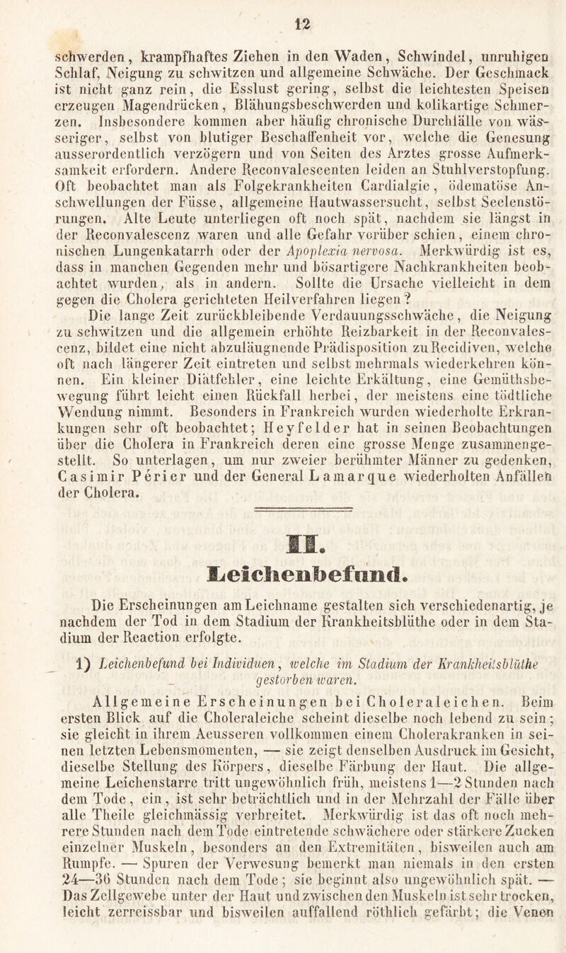 schwerden, krampfhaftes Ziehen in den Waden, Schwindel, unruhigen Schlaf, Neigung zu schwitzen und allgemeine Schwäche. Der Geschmack ist nicht ganz rein, die Esslust gering, seihst die leichtesten Speisen erzeugen Magendrücken, Blähungsbeschwerden und kolikartige Schmer- zen. Insbesondere kommen aber häufig chronische Durchlälle von wäs^ seriger, selbst von blutiger BeschalFenheit vor, welche die Genesung ausserordentlich verzögern und von Seiten des Arztes grosse Aufmerk- samkeit erfordern. Andere Reconvalescenten leiden an Stuhlverstopfung. Oft beobachtet man als Folgekrankheiten Cardialgie, ödematöse An- schwellungen der Füsse, allgemeine Hautwassersucht, selbst Seelenstö- rungen. Alte Leute unterliegen oft noch spät, nachdem sie längst in der Reconvalescenz waren und alle Gefahr vorüber schien, einem chro- nischen Lungenkatarrh oder der Apoplexia nervosa. Merkwürdig ist es, dass in manchen Gegenden mehr und bösartigere Nachkrankheiten beob- achtet wurden^ als in andern. Sollte die Ursache vielleicht in dem gegen die Cholera gerichteten Heilverfahren liegen? Die lange Zeit zurückhleihende Verdauungsschwäche, die Neigung zu schwitzen und die allgemein erhöhte Reizbarkeit in der Reconvales- cenz, bildet eine nicht abzuläugnende Prädisposition zuRecidiven, welche oft nach längerer Zeit eintreten und selbst mehrmals wiederkehren kön- nen. Ein kleiner Diätfehler, eine leichte Erkältung, eine Gemüthsbe- wegung führt leicht einen Rückfall herbei, der meistens eine tödtliche Wendung nimmt. Besonders in Frankreich wurden wiederholte Erkran- kungen sehr oft beobachtet; Heyfelder hat in seinen Beobachtungen über die Cholera in Frankreich deren eine grosse Menge zusammenge- stellt. So unterlagen, um nur zweier berühmter Männer zu gedenken, Casimir Perier und der General L amarque wiederholten Anfällen der Cholera. 11. lieichenbefiind. Die Erscheinungen am Leichname gestalten sich verschiedenartig, je nachdem der Tod in dem Stadium der Krankheitsblüthe oder in dem Sta- dium der Reaction erfolgte. 1) Leichenbefund bei Individuen, ivelche im Stadium der Krankheitsblüthe gestorben waren. Allgemeine Erscheinungen bei Choleraleichen. Beim ersten Blick auf die Choleraleiche scheint dieselbe noch lebend zu sein; sie gleicht in ihrem Aeusseren vollkommen einem Cholerakranken in sei- nen letzten Lebensmomenten, — sie zeigt denselben Ausdruck im Gesicht, dieselbe Stellung des Körpers, dieselbe Färbung der Haut. Die allge- meine Leichenstarre tritt ungewöhnlich früh, meistens !—2 Stunden nach dem Tode , ein, ist sehr beträchtlich und in der Mehrzahl der Fälle über alle Theile gleichmässig verbreitet. Merkwürdig ist das oft noch meh- rere Stunden nach dem Tode eintretende schwächere oder stärkere Zucken einzelner Muskeln, besonders an den Extremitäten, bisweilen auch am Rumpfe. — Spuren der Verwesung bemerkt man niemals in den ersten 24—30 Stunden nach dem Tode; sie beginnt also ungewöhnlicli spät. — Das Zellgewebe unter der Haut und zwischen den Muskeln ist sehr trocken, leicht zerreissbar und bisweilen auffallend röthlich gefärbt; die Venen