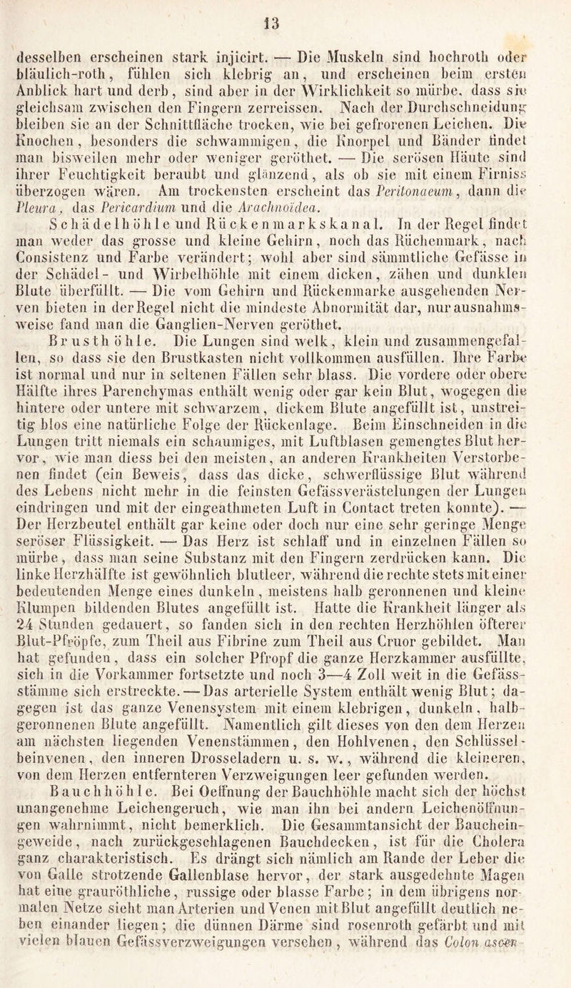 desselben erscheinen stark injicirt. — Die Muskeln sind liochrolb oder bläulich-roth, fühlen sich klebrig an, und erscheinen beim ersten Anblick hart und derb, sind aber in der Wirklichkeit so mürbe, dass sie gleichsam zwischen den Fingern zerreissen. Nach der Durchschneidung bleiben sie an der Schnittflüche trocken, wie bei gefrorenen Leichen. Die Knochen, besonders die schwammigen, die Knorpel und Bänder tindel man bisweilen mehr oder weniger geröthet. — Die serösen Häute sind ihrer Feuchtigkeit beraubt und glänzend, als ob sie mit einem Firniss überzogen wären. Am trockensten erscheint das Pcritonaeum, dann dii' Pleura, das Pericardium und die Araclino'idea. S c h ä d e 1 h ö h 1 e und R ü c k e n m a r k s k a n a 1. In der Regel finde t man weder das grosse und kleine Gehirn, noch das Rüchenmark, nach Consistenz und Farbe verändert; wohl aber sind sämmtliche Gefässe in der Schädel- und Wirbelhöhle mit einem dicken, zähen und dunklen Blute überfüllt. — Die vom Gehirn und Rückenmarke ausgehenden Ner- ven bieten in der Regel nicht die mindeste Abnormität dar, nur ausnahms- weise fand man die Ganglien-Nerven geröthet. Br usth öhle. Die Lungen sind welk, klein und zusammengefal- len, so dass sie den Brustkasten nicht vollkommen ausfüllen. Ihre Farbe ist normal und nur in seltenen Fällen sehr blass. Die vordere oder obere Hälfte ihres Parenchymas enthält wenig oder gar kein Blut, wogegen die hintere oder untere mit schwarzem, dickem Blute angefüllt ist, unstrei- tig blos eine natürliche Folge der Rückenlage. Beim Einschneiden in die Lungen tritt niemals ein schaumiges, mit Luftblasen gemengtes Blut her- vor , wie man diess bei den meisten, an anderen Krankheiten Verstorbe- nen findet (ein Beweis, dass das dicke, schwerflüssige Blut während des Lebens nicht mehr in die feinsten Gefässverästelungen der Lungen eindringen und mit der eingeathmeten Luft in Contact treten konnte). — Der Herzbeutel enthält gar keine oder doch nur eine sehr geringe Menge seröser Flüssigkeit. — Das Herz ist schlaff und in einzelnen Fällen so mürbe, dass man seine Substanz mit den Fingern zerdrücken kann. Die linke Herzhälfte ist gewöhnlich blutleer, während die rechte stets mit einer bedeutenden Menge eines dunkeln, meistens halb geronnenen und klein«* Klumpen bildenden Blutes angefüllt ist. Hatte die Krankheit länger als 24 Stunden gedauert, so fanden sich in den rechten Herzhöhlen öfterer Blut-Pfröpfe, zum Theil aus Fibrine zum Theil aus Cruor gebildet. Man hat gefunden, dass ein solcher Pfropf die ganze Herzkammer ausfüllte, sich in die Vorkammer fortsetzte und noch 3—4 Zoll weit in die Gefäss- stämme sich erstreckte. — Das arterielle System enthält wenig Blut; da- gegen ist das ganze Venensystem mit einem klebrigen, dunkeln, halb- geronnenen Blute angefüllt. Namentlich gilt dieses von den dem Herzen am näehsten liegenden Venenstämmen, den Hohlvenen, den Schlüssel- beinvenen, den inneren Drosselndem u. s. w., während die kleineren, von dem Herzen entfernteren Verzweigungen leer gefunden werden. Bauchhöhle. Bei Oeffnung der Bauchhöhle macht sich der höchsJ unangenehme Leichengeruch, wie man ihn bei andern Leichenöffnun- gen wahrnimmt, nicht bemerklich. Die Gesammtansicht der Bauchein- geweide , nach zurückgeschlagenen Bauchdecken, ist für die Cholera ganz charakteristisch. Es drängt sich nämlich am Rande der Leber die von Galle strotzende Gallenblase hervor, der stark ausgedehnte Magen hat eine grauröthliche, rassige oder blasse Farbe ; in dem übrigens nor malen Netze sieht man Arterien und Venen mit Blut angefüllt deutlich ne- ben einander liegen; die dünnen Därme sind rosenroth gefärbt und mit vielen blauen Gefässverzweigungen versehen , während das Cdon asc^v