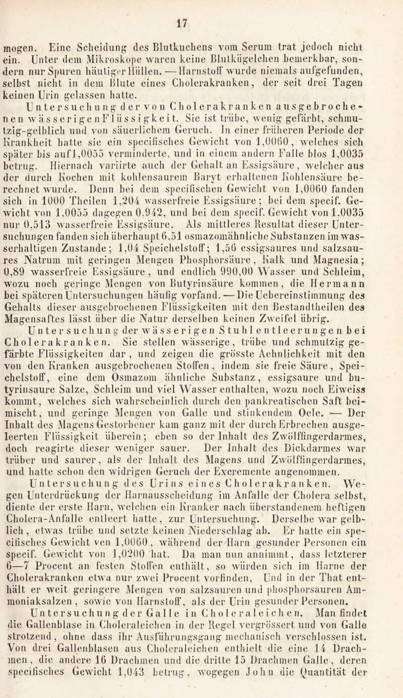 mögen. Eine Scheidung des Blutkiichens vom Serum trat jedoch nicht ein. Unter dem Mikroskope waren keine Blutkiigelchen bemerkbar, son- dern nur Spuren häutiger Hüllen. — Harnstolf wurde niemals aulgefunden, selbst nicht in dem lUute eines Cholerakranken, der seit drei Tagen keinen Urin gelassen hatte. Untersuchung der von Cholerakranken atisgebroclie- n e n w ä s s e r i g e n F1 ü s s i g k e i t. Sic ist trübe, wenig gefärbt, schmu- tzig-gelblich und von säuerlichem Geruch, ln einer früheren Periode der Krankheit hatte sie ein specifisches Gewicht von 1,0060, welches sich später bis auf 1,0055 verminderte, und in einem andern Falle blos 1,0035 betrug. Hiernach variirte auch der Gehalt an Essigsäure , welcher aus der durch Kochen mit kohlensaurem Baryt erhaltenen Kohlensäure be- rechnet wurde. Denn bei dem specilischen Gewicht von 1,0060 fanden sich in 1000 Theilen 1,204 wasserfreie Essigsäure; bei dem specif. Ge- wicht von 1,0055 dagegen 0.942, und bei dem specif. Gewicht von 1.0035 nur 0,513 wasserfreie Essigsäure. Als mittleres Resultat dieser Unter- suchungen fanden sich überhaupt 6,51 osmazomähnllche Substanzen im was- serhaltigen Zustande; 1,04 Speichelstoff; 1,56 essigsaures und salzsau- res Natrum mit geringen Mengen Phosphorsäure, Kalk und Magnesia; 0,89 wasserfreie Essigsäure , und endlich 990,00 Wasser und Schleim, wozu noch geringe Mengen von Butyrinsäure kommen, die Hermann bei späteren Untersuchungen häufig vorfand. — Die Uebereinstimmung des Gehalts dieser ausgebrochenen Flüssigkeiten mit den Bestandtheilen des Magensaftes lässt über die Natur derselben keinen Zweifel übrig. Untersuchung der w ä s s e r i g e n S t u h l e n 11 e e r u n g e n bei C ho 1 e r a k r a n ke n. Sie stellen wässerige, trübe und schmutzig ge- färbte Flüssigkeiten dar , und zeigen die grösste Aehnlichkeit mit den von den Kranken ausgebrochenen Stoffen, indem sie freie Säure, Spei- chelstoff, eine dem Osmazom ähnliche Substanz, essigsaure und bu- tyrinsaure Salze, Schleim und viel Wasser enthalten, wozu noch Eiweiss kommt, welches sich wahrscheinlich durch den pankreatischen Saft bei- mischt, und geringe Mengen von Galle und stinkendem Oele. — Der Inhalt des Magens Gestorbener kam ganz mit der durch Erbrechen ausge- leerten Flüssigkeit überein; eben so der Inhalt des Zwölffingerdarmes, doch reagirte dieser weniger sauer. Der Inhalt des Dickdarmes war trüber und saurer, als der Inhalt des Magens und Zwölffingerdarmes, und hatte schon den widrigen Gei'uch der Excremente angenommen. Untersuchung des Urins eines C h o 1 e r a k r a n k e n. We- gen Unterdrückung der Harnausscheidung im Anfälle der Cholera selbst, diente der erste Harn, welchen ein Kranker nach überstandenem heftigen Cholera-Anfalle entleert hatte , zur Untersuchung. Derselbe war gelb- lich , etwas trübe und setzte keinen Niederschlag ab. Er hatte ein spe- cifisches Gewücht ven 1,0060, während der Harn gesunder Personen ein specif. Gewicht von 1,0200 hat. Da man nun annimmt, dass letzterer 6—7 Procent an festen Stoffen enthält, so würden sich im Harne der Cliolerakranken etwa nur zw^ei Procent vorfinden, Und in der That ent- hält er weit geringere Mengen von salzsauren und phosphorsauren Am- moniaksalzen, sowie von Harnstoff, als der Urin gesunder Personen. Untersuchung der Galle in Choleraleichen. Man findet die Gallenblase in Choleraleichen in der Regel vergrössert und von Galle strotzend, ohne dass ihr Ausführungsgang mechanisch verschlossen ist. Von drei Gallenblasen aus Choleraleichen enthielt die eine 14 Drach- men, die andere 16 Drachmen und die dritte 15 Drachmen Galle, deren specifisches Gewicht 1,043 betrug, wogegen John die (Quantität der