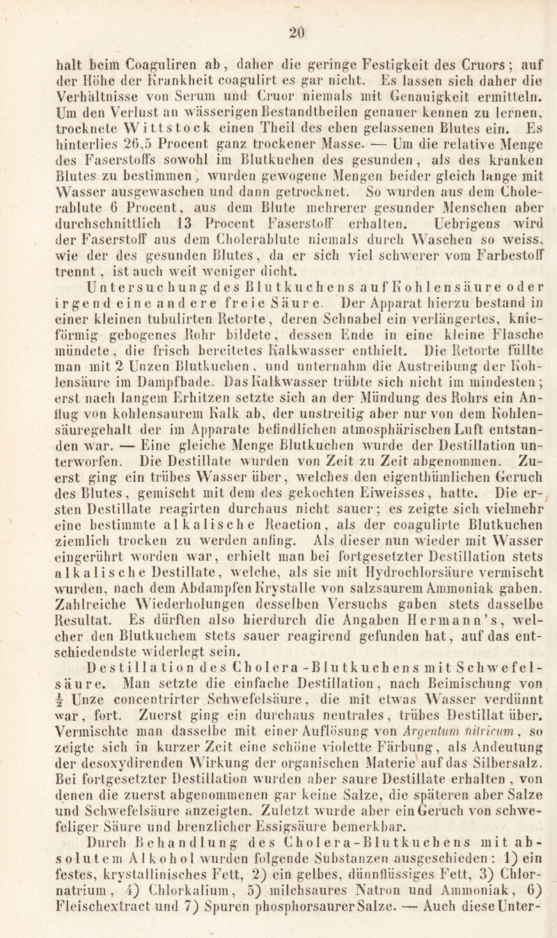 halt beim Coaj^uliren ab, daher die geringe Festigkeit des Cruors; auf der Höhe der Krankheit coagulirt es gar nicht. Es lassen sich daher die Verhältnisse von Serum und Cruor niemals mit Genauigkeit ermitteln. Um den Verlust an wässerigen Bestandtbeilcn genauer kennen zu lernen, trocknete Wittstock einen Theil des eben gelassenen Blutes ein. Es hinterlies 26,5 Procent ganz trockener Masse. — Um die relative Menge des Faserstoffs sowohl im Blutkuchen des gesunden, als des kranken Blutes zu bestimmen^ wurden gewogene Mengen beider gleich lange mit Wasser ausgewaschen und dann getrocknet. So wurden aus dem Chole- rablute 6 Procent, aus dem Blute mehrerer gesunder Menschen aber durclischnittlich 13 Proeent Faserstoff erhalten. Uebrigens wird der Faserstoff aus dem Cholerabfute niemals durch Waschen so weiss, wie der des gesunden Blutes, da er sich viel schwerer vom Farbestoff trennt, ist auch weit weniger dicht. Untersuchung des Blutkuchens auf Kohlensäure oder irgend eine andere fr eie Säure. Der Apparat hiei'zu bestand in einer kleinen tubulirten Retorte, deren Schnabel ein verlängertes, knie- förmig gebogenes Rohr bildete, dessen Ende in eine kleine Flasche mündete, die frisch bereitetes Kalkwasser enthielt. Die Retorte füllte man mit 2 Unzen Blutkuclien , und unternahm die Austreihitng der Koh- lensäure im Dampfbade. Das Kalkwasser trübte sich nicht im mindesten; erst nach langem Erhitzen setzte sich an der Mündung des Rohrs ein An- flug von kohlensaurem Kalk ab, der unstreitig aber nur von dem Kohlen- säuregehalt der im Apparate befindlichen atmosphärischen Luft entstan- den war. — Eine gleiche Menge Blutkuchen wurde der Destillation un- terworfen. Die Destillate wurden von Zeit zu Zeit abgenommen. Zu- erst ging ein trübes Wasser über, welches den eigenthümlichen Geruch des Blutes, gemischt mit dem des gekochten Eiweisses, hatte. Die er- sten Destillate reagirten durchaus nicht sauer; es zeigte sich vielmehr eine bestimmte alkalische Reaction, als der coagulirte Blutkuchen ziemlicli trocken zu werden anfing. Als dieser nun wieder mit Wasser eingerührt worden wmr, erhielt man bei fortgesetzter Destillation stets u Ika 1 i s ch e Destillate, welche, als sie mit Hydrochlorsäure vermischt wurden, nach dem Abdampfen Krystalle von salzsaurem Ammoniak gaben. Zahlreiche Wiederholungen desselben Versuchs gaben stets dasselbe Resultat. Es dürften also hierdurch die Angaben Hermann’s, wel- cher den Blutkuchem stets sauer reagirend gefunden hat, auf das ent- schiedendste widerlegt sein. Destillation des Cholera- Blutkuchens mit Schwefel- säure. Man setzte die einfache Destillation, nach Beimischung von ^ Unze concentrirter Schwefelsäure, die mit etwas Wasser verdünnt war, fort. Zuerst ging ein durchaus neutrales, trübes Destillat über. Vermischte man dasselbe mit einei* Auflösung von Arpcah/n? nf/rir?/???, so zeigte sich in kurzer Zeit eine schöne violette Färbung, als Andeutung der desoxydirenden Wirkung der organischen Materie'auf das Silbersalz. Bei fortgesetzter Destillation wurden aber saure Destillate erhalten , von denen die zuerst abgenommenen gar keine Salze, die späteren aber Salze und Schwefelsäure anzeigten. Zuletzt wurde aber ein Geruch von schwe- feliger Säure und brenzlicher Essigsäure bemerkbar. Durch Behandlung des Cholera-Blutkuchens mit ab- solutem Alkohol wurden folgende Substanzen ausgeschieden; i) ein festes, krystallinisches Fett, 2) ein gelbes, dünnflüssiges Fett, 3) Chlor- natrium, 4) Chlorkalium, 5) milchsaures Natron und Ammoniak, 6) Fleischextract und 7) Spuren phosphorsaurer Salze. — Auch diese Unter-