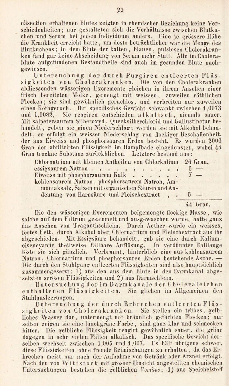 näsection erhaltenen Blutes zeigten in chemischer Beziehung keine Ver- schiedenheiten ; nur gestalteten sich die Verhältnisse zwischen Blutku- chen und Serum bei jedem Individuum anders. Eine je grössere Höhe die Krankheit erreicht hatte, um desto beträchtlicher war die Menge des Blutkuchens; in dem Blute der kalten, blauen, pulslosen Cholerakran- ken fand gar keine Abscheidung von Serum mehr Statt. Alle im Cholera- blute aufgefundenen Bestandtheile sind auch im gesunden Blute nach- gewiesen. Untersuchung der durch Purgiren entleerten Flüs- sigkeiten von Cholerakranken. Die von den Cholerakranken abfliessenden wässerigen Excremente gleiehen in ihrem Ansehen einer frisch bereiteten Molke, gemengt mit weissen, zuweilen röthlichen Flecken; sie sind gewöhnlich geruchlos, und verbreiten nur zuweilen einen Kothgerueh. Ihr specifisches Gewieht schwankt zwischen 1,0073 und 1,0082, Sie reagiren entsehieden alkalisch, niemals sauer. Mit salpetersaurem Silberoxyd , Quecksilberchlorid und Gallustinctur be- handelt, geben sie einen Niederschlag; werden sie mit Alkohol behan- delt, so erfolgt ein weisser Niederschlag von flockiger Beschaffenheit, der aus Eiweiss und phosphorsauren Erden besteht. Es wurden 2000 Gran der abfiltrirten Flüssigkeit im Dampfbade eingedunstet, wobei 44 Gran trockne Substanz zurückblieben. Letztere bestand aus: Chlornatrium mit kleinen Antheilen von Chlorkalium 26 Gran, essigsaurem Natron 6 — Eiweiss mit phosphorsaurem Kalk 7 — kohlensaurem Natron, phosphorsanrem Natron, Am- moniaksalz, Salzen mit organischen Säuren und An- deutung von Harnsäure und Fleischextract , . 5 — 44 Gran. Die den wässerigen Excrementen beigemengte floekige Masse, wie solche auf dem Filtrum gesammelt und ausgewaschen wurde, hatte ganz das Ansehen von Traganthschleim. Durch Aether wurde ein weisses, festes Fett, durch Alkohol aber Chlornatrium und Fleisehextract aus ihr abgeschieden. Mit Essigsäure behandelt, gab sie eine durch Kalium- eisencyanür theilweise fällbare Auflösung. In verdünnter Kalilauge löste sie sich gänzlich. Verbrannt, hinterblieb eine aus kohlensaurem Natron, Chlornatrium und phosphorsauren Erden bestehende Asche. — Die durch den Stuhlgang entleerten Flüssigkeiten sind also hauptsächlieh zusammengesetzt; 1) aus den aus dem Blute in den Darmkanal abge- setzten serösen Flüssigkeiten und 2) aus Darmschleim. Untersuchung der im Darmkanale der Choleraleichen enthaltenen Flüssigkeiten. Sie gliehen im Allgemeinen den Stuhlausleerungen. Untersuehung der durch Erbrechen entleerten Flüs- sigkeiten von Cholera kranken. Sie stellen ein trübes, gelb- liches Wasser dar, untermengt mit bräunlich gefärbten Flocken; nur selten zeigen sie eine lauchgrüne Farbe , sind ganz klar und schmecken bitter. Die gelbliche Flüssigkeit reagirt gewöhnlich sauer, die grüne dagegen in sehr vielen Fällen alkalisch. Das specifische Gewicht der- selben wechselt zwischen 1,005 und 1,007. Es hält übrigens schwer, diese Flüssigkeiten ohne fremde Beimischungen zu erhalten, da das Er- brechen meist nur nach der Aufnahme von Getränk oder Arznei erfolgt. Nach den von Wittstock mit grosser Umsicht angestellten chemischen Untersuchungen bestehen die gelblichen Vomitus: 1) aus Speichelstoff