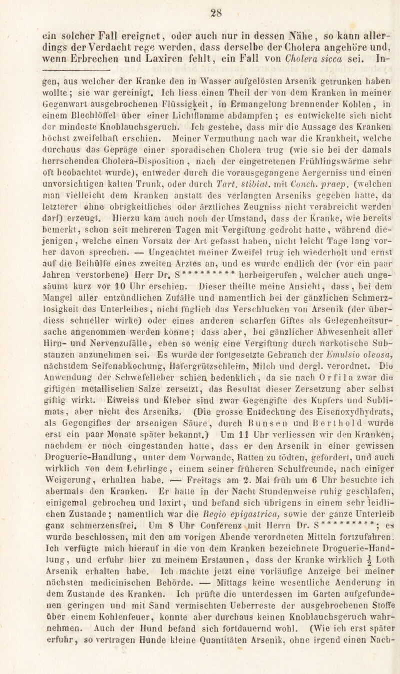 ein solcher Fall ereignet, oder auch nur in dessen Nähe, so kann aller- dings der Verdacht rege werden, dass derselbe der Cholera angehore und, wenn Erbrechen und Laxiren fehlt, ein Fall von Cholera sicca sei. In- gen, aus welcher der Kranke den in Wasser aufgelösten Arsenik getrunken haben wollte; sie war gereinigt. Ich liess einen Theil der von dem Kranken in meiner Gegenwart ausgehrochenen Flüssigkeit, in Ermangelung brennender Kohlen, in einem Blechlöffel über einer Lichillarame abdampfen ; es entwickelte sich nicht der mindeste Knoblauchsgeruch. Ich gestehe, dass mir die Aussage des Kranken höchst zweifelhaft erschien. Meiner Vermuthung nach war die Krankheit, welche durchaus das Gepräge einer sporadischen Cholera trug (wie sie bei der damals herrschenden Cholera-Disposition , nach der eingetretenen Frühlingswärrae sehr oft beobachtet wurde), entweder durch die vorausgegangene Aergerniss und einen unvorsichtigen kalten Trunk, oder durch Tart. stibiat. mit Corich.praep. (welchen man vielleicht dem Kranken anstatt des verlangten Arseniks gegeben hatte, da letzterer ohne obrigkeitliches oder ärztliches Zeugniss nicht verabreicht werden darf) erzeugt. Hierzu kam auch noch der Umstand, dass der Kranke, wie bereits bemerkt, schon seit mehreren Tagen mit Vergiftung gedroht hatte, während die- jenigen, welche einen Vorsatz der Art gefasst haben, nicht leicht Tage lang vor- her davon sprechen. — Ungeachtet meiner Zweifel trug ich wiederholt und ernst auf die Beihülfe eines zweiten Arztes an, und es wurde endlich der (vor ein paar Jahren verstorbene) Herr Dr. g********* herbeigerufen, welcher auch unge- säumt kurz vor 10 Uhr erschien. Dieser theilte meine Ansicht, dass, bei dem Mangel aller entzündlichen Zufälle und namentlich bei der gänzlichen Schmerz- losigkeit des Unterleibes, nicht füglich das Verschlucken von Arsenik (der über- diess schneller wirke) oder eines anderen scharfen Giftes als Gelegenheitsur- sache angenommen werden könne; dass aber, bei gänzlicher Abwesenheit aller Hirn- und Nervenzufälle, eben so wenig eine Vergiftung durch narkotische Sub- stanzen anzunehmen sei. Es wurde der fortgesetzte Gebrauch der Emulsio oleosa, nächstdem Seifenabkochung, Hafergrützschleim, Milch und dergl. verordnet. Dio Anwendung der Schwefelleber schien bedenklich, da sie nach Orfila zwar die giftigen metallischen Salze zersetzt, das Besultat dieser Zersetzung aber selbst giftig wirkt. Eiweiss und Kleber sind zwar Gegengifte des Kupfers und Subli- mats, aber nicht des Arseniks. (Die grosse Entdeckung des Eisenoxydhydrats, als Gegengiftes der arsenigen Säure , durch B u n s e n und B e r t h o 1 d wurde erst ein paar Monate später bekannt.) Um 11 Uhr verliessen wir den Kranken, nachdem er noch eingestanden hatte, dass er den Arsenik in einer gewissen Droguerie-Handlung, unter dem Vorwände, Ratten zu tödten, gefordert, und auch wirklich von dem Lehrlinge, einem seiner früheren Schulfreunde, nach einiger Weigerung, erhalten habe. •— Freitags am 3- Mai früh um 6 Uhr besuchte ich abermals den Kranken. Er hatte in der Nacht Stundenweise ruhig geschlafen, einigemal gebrochen und laxirt, und befand sich übrigens in einem sehr leidli- chen Zustande; namentlich war die Regio epigastrica, sowie der ganze Unterleib ganz schmerzensfrei. Um 8 Uhr Conferenz mit Herrn Dr. g*********; es wurde beschlossen, mit den am vorigen Abende verordneten Mitteln fortzufahren. Ich verfügte mich hierauf in die von dem Kranken bezeichnete Droguerie-Hand- lung, und erfuhr hier zu meinem Erstaunen, dass der Kranke wirklich | Loth Arsenik erhalten habe. Ich machte jetzt eine vorläufige Anzeige bei meiner nächsten medicinischen Behörde. — Mittags keine wesentliche Aenderung in dem Zustande des Kranken. Ich prüfte die unterdessen im Garten aufgefunde- nen geringen und mit Sand vermischten Ueberreste der ausgebrochenen Stoffe über einem Kohlenfeuer, konnte aber durchaus keinen Knoblauchsgeruch wahr- nehmen. Auch der Hund befand sich fortdauernd wohl. (Wie ich erst später erfuhr, so vertragen Hunde kleine Quantitäten Arsenik, ohne irgend einen Nach-