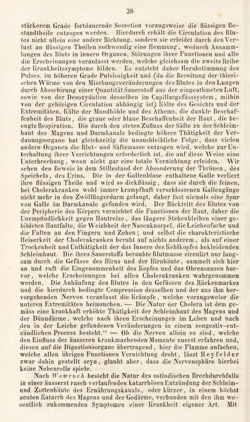 stärkerem Grade fortdauernde Secretion vorzugsweise die flüssigen Be- standtheile entzogen werden. Hierdurch erhält die Circulation des Blu- tes nicht allein eine andere Richtung, sondern sie erleidet durch den Ver- lust an flüssigen Theilen nolhwendig eine Hemmung, wodurch Ansamm- lungen des Bluts in innern Organen, Storungen ihrer Functionen und alle die Erscheinungen veranlasst werden, welche gleichsam die zweite Reihe der Krankheitssymptome bilden. Es entsteht daher Herabstimmung des Pulses, im höheren Grade Pulslosigkeit und (da die Bereitung der thieri- schen Wärme von den Mischungsveränderungen des Blutes in den Lungen durch Ahsorbirung einer Quantität Sauerstoff aus der eingeathmeten Luft, sowie von der Desoxydation desselben im Capillargefässsystem, mithin von der gehörigen Circulation abhängig ist) Kälte des Gesichts und der Extremitäten, Kälte der Mundhöhle und des Athems, die dunkle Beschaf- fenheit des Bluts, die graue oder blaue Beschaffenheit der Haut, die be- engte Respiration. Die durch den steten Zufluss der Säfte zu der Schleim- haut des Magens und Darmkanals bedingte höhere Thätigkeit der Ver- dauungsorgane hat gleichzeitig die unausbleibliche Folge, dass vielen andern Organen die Blut- und Säftemasse entzogen wird, welche zur Un- terhaltung ihrer Verrichtungen erforderlich ist, die auf diese Weise eine Unterbrechung, wenn nicht gar eine totale Vernichtung erleiden. Wir sehen den Beweis in dem Stillestand der Absonderung der Thränen, des Speichels, des Urins. Die in der Gallenblase enthaltene Galle verliert ihre flüssigen Theile und wird so dickflüssig, dass sie durch die feinen, bei Cholerakranken wohl immer krampfhaft verschlossenen Gallengänge nicht mehr in den Zwölffingerdarm gelangt, daher fast niemals eine Spur von Galle im Darmkanale gefunden wird. Der Rücktritt des Blutes von der Peripherie des Körpers vernichtet die Functionen der Haut, daher die Unempfindlichkeit gegen Hautreize, das längere Stehenbleihen einer ge- bildeten Hautfalte, die Weichheit der Nasenknorpel, die Leichenfarbe und die Falten an den Fingern und Zehen; und seihst die charakteristische Heiserkeit der Cholerakranken beruht auf nichts anderem , als auf einer Trockenheit und Unthätigkeit der das Innere des Kehlkopfes bekleidenden Schleimhaut. Die ihres Sauerstoffs beraubte Blutmasse circulirt nur lang- sam durch die Gefässe des Hirns und der Hirnhäute, sammelt sich hier an und ruft die Eingenommenheit des Kopfes und das Ohrensausen her- vor, welche Erscheinungen bei allen Cholerakranken wahrgenommen werden. Die Anhäufung des Blutes in den Gefässen des Rückenmarkes und die hierdurch bedingte Compression desselben und der aus ihm her- vorgehenden Nerven veranlasst die Krämpfe, welche vorzugsweise die unteren Extremitäten heimsuchen. — Die Natur der Cholera ist dem ge- mäss eine krankhaft erhöhte Thätigkeit der Schleimhaut des Magens und der Dünndärme, welche nach ihren Erscheinungen im Leben und nach den in der Leiche gefundenen Veränderungen in einem congestiv-ent- zündlichen Process besteht.“ — Ob die Nerven allein es sind, welche den Einfluss der äusseren krankmachenden Momente zuerst erfahren und, diesen auf die Digestionsorgane übertragend, hier die Flamme anfachen, welche allen übrigen Functionen Vernichtung droht, lässt Heyfeider zwar dahin gestellt seyn, glaubt aber, dass die Nervensphäre hierbei keine Nebenrolle spiele. Nach Wa 10 riech besieht die Natur des ostindischen Brechdurchfalls in einer äusserst rasch verlaufenden katarrhösen Entzündung der Schleim- und Zottenhäute des Ernährungskanals, oder kürzer, in einem höchst acuten Katarrh des Magens und der Gedärme, verbunden mit den ihm we- sentlich zukommenden Symptomen einer Krankheit eigener Art. Mit