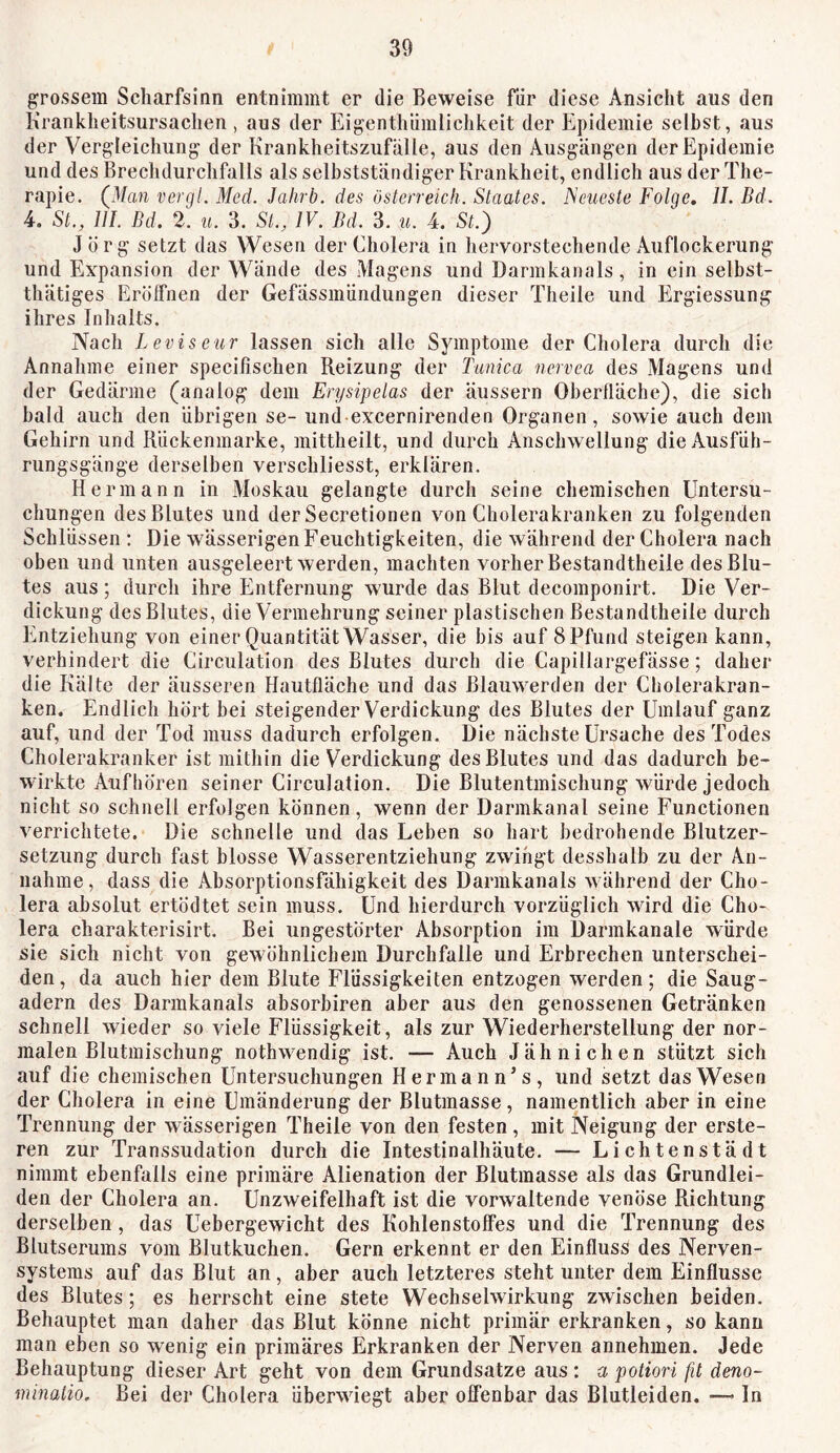 grossem Scharfsinn entnimmt er die Beweise für diese Ansicht aus den Krankheitsursachen , aus der Eigentliünüichkeit der Epidemie selbst, aus der Vergleichung der Krankheitszufälle, aus den Ausgängen der Epidemie und des Brechdurchfalls als selbstständiger Krankheit, endlich aus der The- rapie, Qlan vergl. Med. Jalirb. des Österreich. Staates. Neueste Folge. 11. Bd. 4. St., 111. Bd. 2. u. 3. St., IV. Bd. 3. u. 4. St.) Jörg setzt das Wesen der Cholera in hervorstechende Auflockerung und Expansion der Wände des Magens und Darmkanals, in ein selbst- thätiges Erölfnen der Gefässinündungen dieser Theile und Ergiessung ihres Inhalts. Nach Levis eur lassen sich alle Symptome der Cholera durch die Annahme einer specifischen Reizung der Tunica nervea des Magens und der Gedärme (analog dem Erysipelas der äussern Oberfläche), die sich bald auch den übrigen se- und excernirenden Organen, sowie auch dem Gehirn und Rückenmarke, niittheilt, und durch Anschwellung die Ausfüh- rungsgänge derselben verschliesst, erklären. Hermann in Moskau gelangte durch seine chemischen Untersu- chungen des Blutes und der Secretionen von Cholerakranken zu folgenden Schlüssen ; Die wässerigen Feuchtigkeiten, die während der Cholera nach oben und unten ausgeleert werden, machten vorher Bestandtheile des Blu- tes aus; durch ihre Entfernung wurde das Blut decomponirt. Die Ver- dickung des Blutes, die Vermehrung seiner plastischen Bestandtheile durch Entziehung von einer Quantität Wasser, die bis auf 8 Pfund steigen kann, verhindert die Circulation des Blutes durch die Capillargefässe; daher die Kälte der äusseren Hautfläche und das Blauwerden der Cholerakran- ken. Endlich hört bei steigender Verdickung des Blutes der Umlauf ganz auf, und der Tod muss dadurch erfolgen. Die nächste Ursache des Todes Cholerakranker ist mithin die Verdickung des Blutes und das dadurch be- wirkte Aufhören seiner Circulation. Die Blutentmischung würde jedoch nicht so schnell erfolgen können, wenn der Darmkanal seine Functionen verrichtete. Die schnelle und das Leben so hart bedrohende Blutzer- setzung durch fast blosse Wasserentziehung zwingt desshulb zu der An- nahme, dass die Absorptionsfähigkeit des Darmkanals während der Cho- lera absolut ertödtet sein muss. Und hierdurch vorzüglich wird die Cho- lera charakterisirt. Bei ungestörter Absorption im Darmkanale würde sie sich nicht von gewöhnlichem Durchfalle und Erbrechen unterschei- den, da auch hier dem Blute Flüssigkeiten entzogen werden; die Saug- adern des Darmkanals absorbiren aber aus den genossenen Getränken schnell wieder so viele Flüssigkeit, als zur Wiederherstellung der nor- malen Blutmischung nothwendig ist, — Auch Jähnichen stützt sich auf die chemischen Untersuchungen Hermann’s, und setzt das Wesen der Cholera in eine Umänderung der Blutmasse, namentlich aber in eine Trennung der wässerigen Theile von den festen, mit Neigung der erste- ren zur Transsudation durch die Intestinalhäute, — Lichtenstädt nimmt ebenfalls eine primäre Alienation der Blutmasse als das Grundlei- den der Cholera an. Unzweifelhaft ist die vorwaltende venöse Richtung derselben , das Uebergewicht des Kohlenstoffes und die Trennung des Blutserums vom Blutkuchen. Gern erkennt er den Einfluss des Nerven- systems auf das Blut an, aber auch letzteres steht unter dem Einflüsse des Blutes; es herrscht eine stete Wechselwirkung zwischen beiden. Behauptet man daher das Blut könne nicht primär erkranken, so kann man eben so wenig ein primäres Erkranken der Nerven annehmen. Jede Behauptung dieser Art geht von dem Grundsätze aus : a potiori fit deno- minaiio. Bei der Cholera überwiegt aber offenbar das Blutleiden. — In