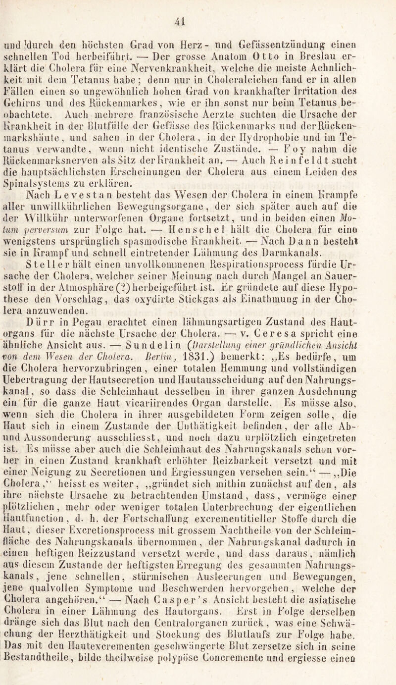 und'durch den höchsten Grad von Herz- nnd Gefassentzündung einen schnellen Tod herbeiführt. —Der grosse Anatom Otto in Breslau er- klärt die Cholera für eine Nervenkranklieit, welche die meiste Aehnlich- keit mit dem Tetanus habe; denn nur in Choleraleichen fand er in allen Fällen einen so ungewöhnlich hohen Grad von krankhafter Irritation des Gehirns und des Rückenmarkes, wie er ihn sonst nur beim Tetanus be- obachtete. Auch mehrere französische Aerzte suchten die Ursache der Krankheit in der Blutfülle der Gefässe des Rückenmarks und der Rücken- markshäute, und saiien in der Cholera, in der Hydropliobie und im Te- tanus verwandte, wenn nicht identisclie Zustände, — Foy nahm die Rückenmarksnerven als Sitz der Krankheit an. — Auch R e i n f e 1 d t sucht die hauptsächlichsten Erscheinungen der Cholera aus einem Leiden des Spinalsystems zu erklären. Nach Levestan besteht das Wesen der Cholera in einem Krampfe aller unwillkührlichen Bewegungsorgane, der sich später auch auf die der Willkühr unterworfenen Organe fortsetzt, und in beiden einen Mo- km perversum zur Foige hat. — Henschel hält die Cholera für eine wenigstens ursprünglich spasmodische Krankheit. —Nach Dann besteht sie in Krampf und schnell eintretender Lähmung des Darmkanals. Stellerhält einen unvollkommenen Respirationsprocess fürdie Ur- sache der Cholera, welcher seiner Meinung nach durch Mangel an Sauer- stolf in der Atmosphäre (?) herbeigeführt ist. Er gründete auf diese Hypo- these den Vorschlag, das oxydirte Stickgas als Einathmung in der Cho- lera anzuwenden. Dürr in Pegau erachtet einen lähmungsartigen Zustand des Haut- organs für die nächste Ursache der Cholera. ■— v. Ceresa spricht eine ähnliche Ansicht aus. — Sundelin (Darstelhmg einer grilndlichen Ansicht von dem Wesen der Cholera. Berlin^ 1831.) bemerkt: ,^Es bedürfe, um die Cholera hervorzubringen, einer totalen Hemmung und vollständigen Uebertragung der Hautsecretion und Hautausscheidung auf den Nahrungs- kanal , so dass die Schleimhaut desselben in ihrer ganzen Ausdehnung ein für die ganze Haut vicariirendes Organ darstelle. Es müsse also, wenn sich die Cholera in ihrer ausgebildeten Form zeigen solle, die Haut sich in einem Zustande der Unthätigkeit befinden, der alle Ab- und Aussonderung ausschliesst, und noch dazu urplötzlich eingetreten ist. Es müsse aber auch die Schleimhaut des Nahrungskanals schon vor- her in einen Zustand krankhaft erhöhter Reizbarkeit versetzt und mit einer Neigung zu Secretionen und Ergiessungen versehen sein.“ — ,,Die Cholera,“ heisst es weiter, ,,gründet sich mithin zunächst auf den , als ihre nächste Ursache zu betrachtenden Umstand , dass, vermöge einer plötzlichen, mehr oder weniger totalen Unterbrechung der eigentlichen Hautfunction, d. h. der Fortschalfung excrementitiellcr Stoffe durch die Haut, dieser Excretionsprocess mit grossem Naclitheile von der Schleira- fläche des Nahrungskanals übernommen, der Nahrungskanal dadurch in einen heftigen Reizzustand versetzt werde, und dass daraus, nämlich aus diesem Zustande der heftigsten Erregung des gesummten Nahrungs- kanals, jene schnellen, stürmischen Ausleei'ungen und Bewegungen, jene qualvollen Symptome und Beschwerden hervorgehen, welche der Cholera angehören.“ — Nach Casper’s Ansicht besteht die asiatische Cholera in einer Lähmung des Hautorgans. Erst in Folge derselben dränge sich das Blut nach den Centralorgancn zui ück, was eine Schwä- chung der Herzthätigkeit und Stockung des Blutlaufs zur Folge habe. Das mit den Hautexcreinenten geschwängerte Blut zersetze sich in seine Bestandtheile, bilde theihveise polypöse Concremente und ergiesse einen