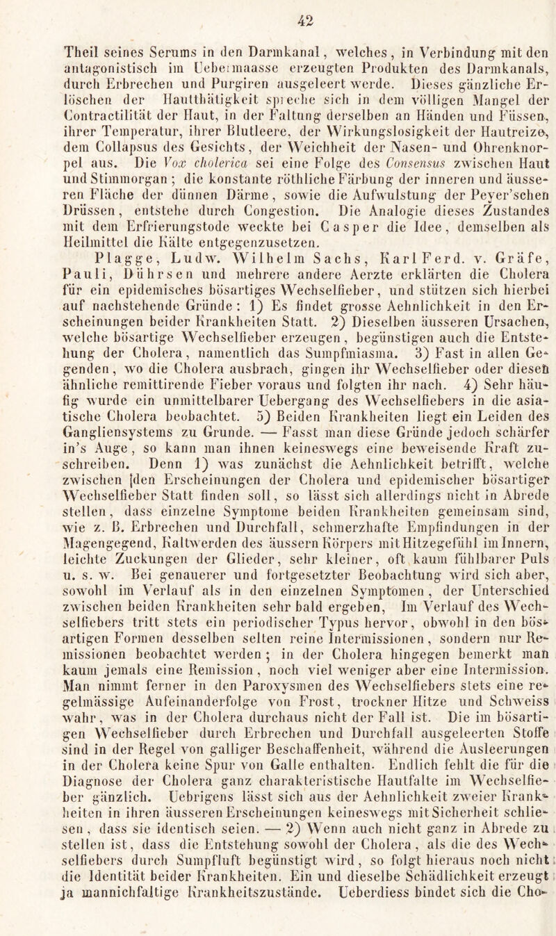 Theil seines Serums in den Darinkanal, welches , in Verbindung mit den antagonistisch im Uebeimaasse erzeugten Produkten des üarmkanals, durch Erbrechen und Purgiren ausgeleert werde. Dieses gänzliche Er- löschen der llauttbätigkeit spieche sich in dem völligen Mangel der Contractilität der Haut, in der Faltung derselben an Händen und Füssen, ihrer Temperatur, ihrer Blutleere, der Wirkungslosigkeit der Hautreiz», dem CoHapsus des Gesichts, der Weichheit der Nasen- und Ohrenknor- pel aus. Die Foa? cholerica sei eine Folge des Consensus zwischen Haut und Stimmorgan ; die konstante röthliche Färbung der inneren und äusse- ren Fläche der dünnen Därme, sowie die Aufwulstung der Peyer’schen DrUssen, entstehe durch Congestion. Die Analogie dieses Zustandes mit dem Erfrierungstode weckte bei Casper die Idee, demselben als Heilmittel die Kälte entgegenzusetzen. Plagge, Ludw. Wilhelm Sachs, KarlFerd. v. Gräfe, Pauli, Dührsen und mehrere andere Aerzte erklärten die Cholera für ein epidemisches bösartiges Wechselfieber, und stützen sich hierbei auf nachstehende Gründe : 1) Es findet grosse Aebnlichkeit in den Er- scheinungen beider Krankheiten Statt. 2) Dieselben äusseren Ursachen^ welche bösartige Wechselfieber erzeugen, begünstigen auch die Entste- hung der Cholera, namentlich das Sumpfmiasma. 3) Fast in allen Ge- genden, wo die Cholera ausbrach, gingen ihr Wechselfieber oder dieseö ähnliche remittirende Fieber voraus und folgten ihr nach. 4) Sehr häu- fig wurde ein unmittelbarer Uebergang des Wechselfiebers in die asia- tische Cholera beobachtet. 5} Beiden Krankheiten liegt ein Leiden des Gangliensystems zu Grunde. — Fasst man diese Gründe jedoch schärfer in’s Auge , so kann man ihnen keineswegs eine beweisende Kraft zu- schreiben. Denn 1) was zunächst die Aehnlichkeit betrilft, welche zwischen [den Erscheinungen der Cholera und epidemischer bösartiger Wechselfieber Statt finden soll, so lässt sich allerdings nicht in Abrede stellen, dass einzelne Symptome beiden Krankheiten gemeinsam sind, wie z. B. Erbrechen und Durchfall, schmerzhafte Empfindungen in der Magengegend, Kaltwerden des äussern Körpers mit Hitzegefühl im Innern, leichte Zuckungen der Glieder, sehr kleiner, oft kaum fühlbarer Puls u. s. w. Bei genauerer und fortgesetzter Beobachtung wird sich aber, sowohl im Verlauf als in den einzelnen Symptomen, der Unterschied zwischen beiden Krankheiten sehr bald ergeben. Im Verlauf des Wech- selfiebers tritt stets ein periodischer Typus hervor, obwohl in den bös«- artigen Formen desselben selten reine Intermissionen, sondern nur Re- missionen beobachtet werden; in der Cholera hingegen bemerkt man kaum jemals eine Remission , noch viel weniger aber eine Intermission. Man nimmt ferner in den Paroxysmen des Wechselfiebers stets eine re*- gelmässige Aufeinanderfolge von Frost, trockner Hitze und Schweiss wahr, was in der Cholera durchaus nicht der Fall ist. Die im bösarti- gen Wechselfieber durch Erbrechen und Durchfall ausgeleerten Stoffe sind in der Regel von galliger Beschaffenheit, während die Ausleerungen in der Cholera keine Spur von Galle enthalten. Endlich fehlt die für die Diagnose der Cholera ganz charakteristische Hautfalte im Wechselfie- ber gänzlich. Uebrigens lässt sich aus der Aehnlichkeit zweier Krank-- lieiten in ihren äusseren Erscheinungen keineswegs mit Sicherheit schlie- sen, dass sie identisch seien. — 2) Wenn auch nicht ganz in Abrede zu stellen ist, dass die Entstehung sowohl der Cholera, als die des Wech«^ selfiebers durch Sumpfluft begünstigt wird, so folgt hieraus noch nicht, die Identität beider Krankheiten. Ein und dieselbe Schädlichkeit erzeugt ja mannichfaltige Krankheitszustände. Ueberdiess bindet sich die Cho-