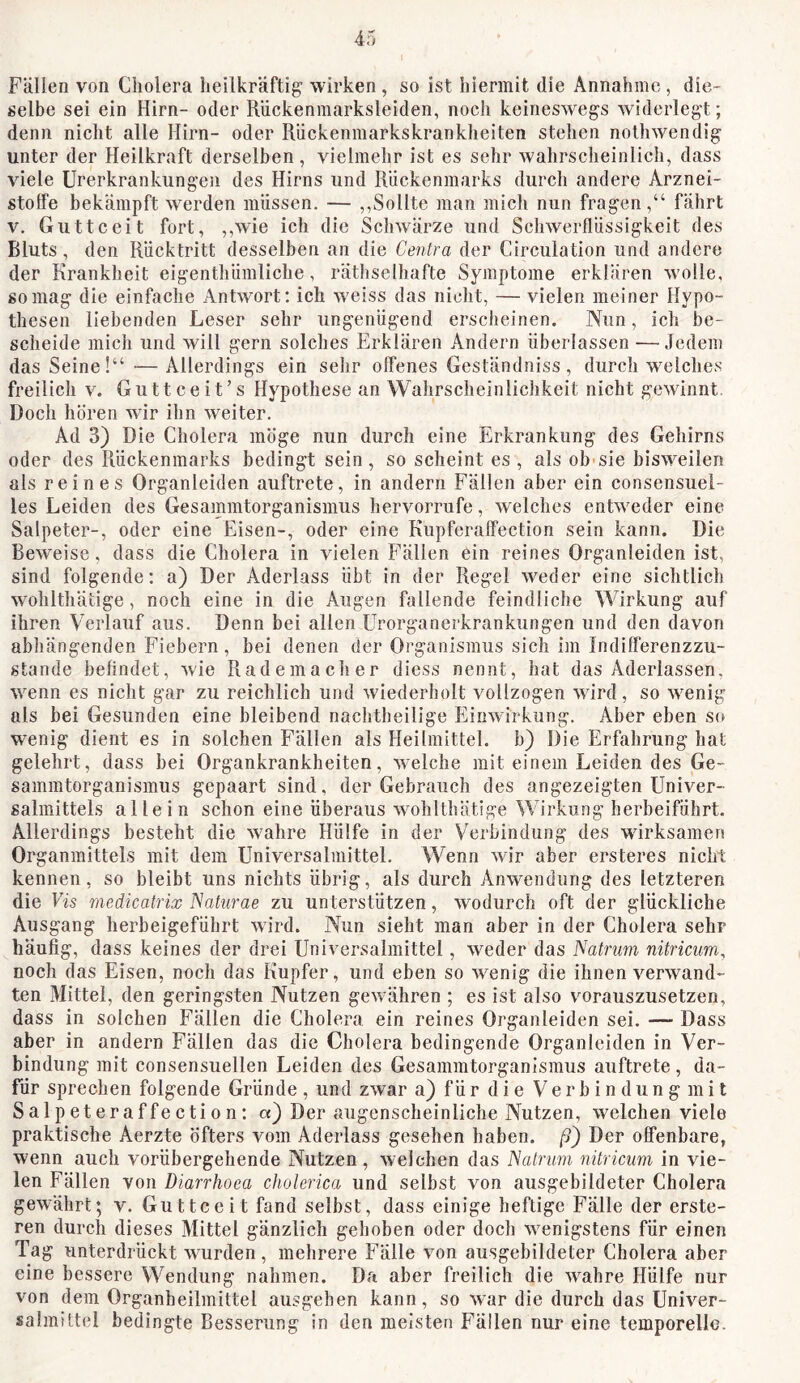 Fällen von Cholera heilkräftig wirken, so ist hiermit die Annahme, die- selbe sei ein Hirn- oder Rückenmarksleiden, noch keineswegs widerlegt; denn nicht alle Hirn- oder Rückenmarkskrankheiten stehen nothwendig unter der Heilkraft derselben, vielmehr ist es sehr wahrscheinlich, dass viele Urerkrankungen des Hirns und Rückenmarks durch andere Arznei- stotfe bekämpft werden müssen. — ,,Sollte man mich nun fragen,“ fährt V. Guttceit fort, ,,wie ich die Schwärze und Schwerflüssigkeit des Bluts, den Rücktritt desselben an die Centra der Circulation und andere der Krankheit eigenthümliche, räthselhafte Symptome erklären wolle, so mag die einfache Antwort: ich weiss das nicht, — vielen meiner Hypo- thesen liebenden Leser sehr ungenügend erscheinen. Nun, ich be- scheide mich und will gern solches Erklären Andern überlassen —.ledern das Seine!“—Allerdings ein sehr olfenes Geständniss, durch welches freilich v. Guttceit’s Hypothese an Wahrscheinlichkeit nicht gewinnt Doch hören wir ihn weiter. Ad 3) Die Cholera möge nun durch eine Erkrankung des Gehirns oder des Rückenmarks bedingt sein, so scheint es, als ob sie bisweilen als reines Organleiden auftrete, in andern Fällen aber ein consensuel- les Leiden des Gesammtorganismus hervorrufe, welches entweder eine Salpeter-, oder eine Eisen-, oder eine Kupferalfection sein kann. Die Beweise, dass die Cholera in vielen Fällen ein reines Organleiden ist, sind folgende: a) Der Aderlass übt in der Regel weder eine sichtlich wohlthäiige, noch eine in die Augen fallende feindliche Wirkung auf ihren Verlauf aus. Denn bei allen ürorganerkrankungen und den davon abhängenden Fiebern, bei denen der Organismus sich im Indilferenzzu- stande befindet, wie Rademacher diess nennt, hat das Aderlässen, wenn es nicht gar zu reichlich und wiederholt vollzogen ward, so w^enig als bei Gesunden eine bleibend nachtheilige Einwirkung. Aber eben so wenig dient es in solchen Fällen als Heilmittel, b) Die Erfahrung hat gelehrt, dass bei Organkrankheiten, welche mit einem Leiden des Ge- sammtorganismus gepaart sind, der Gebrauch des angezeigten Univer- salmittels allein schon eine überaus wohlthätige Wirkung herbeiführt. Allerdings besteht die wmhre Hülfe in der Verbindung des wirksamen Organmittels mit dem Universalmittel. Wenn war aber ersteres nicht kennen, so bleibt uns nichts übrig, als durch Anwendung des letzteren die Vis medicatrix ISaturae zu unterstützen, wodurch oft der glückliche Ausgang herbeigeführt ward. Nun sieht man aber in der Cholera sehr häufig, dass keines der drei Universalmittel, weder das Natrim nitricum, noch das Eisen, noch das Kupfer, und eben so wenig die ihnen verwand- ten Mittel, den geringsten Nutzen gew ähren ; es ist also vorauszusetzen, dass in solchen Fällen die Cholera ein reines Organleiden sei. — Dass aber in andern Fällen das die Cholera bedingende Organleiden in Ver- bindung mit consensuellen Leiden des Gesammtorganismus auftrete, da- für sprechen folgende Gründe , und zwar a) für die V e r b i n d u n g m i t Salpeteraffection: a) Der augenscheinliche Nutzen, welchen viele praktische Aerzte öfters vom Aderlass gesehen haben, ß) Der offenbare, wenn auch vorübergehende Nutzen, welchen das JSalnm nitricum in vie- len Fällen von Diarrhoea cholerica und selbst von ausgebildeter Cholera gewährt; v. Guttceit fand selbst, dass einige heftige Fälle der erste- ren durch dieses Mittel gänzlich gehoben oder doch w^enigstens für einen Tag unterdrückt wurden, mehrere Fälle von ausgebildeter Cholera aber eine bessere Wendung nahmen. Da aber freilich die wahre Hülfe nur von dem Organheilmittel ausgehen kann, so war die durch das Univer- salmittel bedingte Besserung in den meisten Fällen nur eine temporelle.