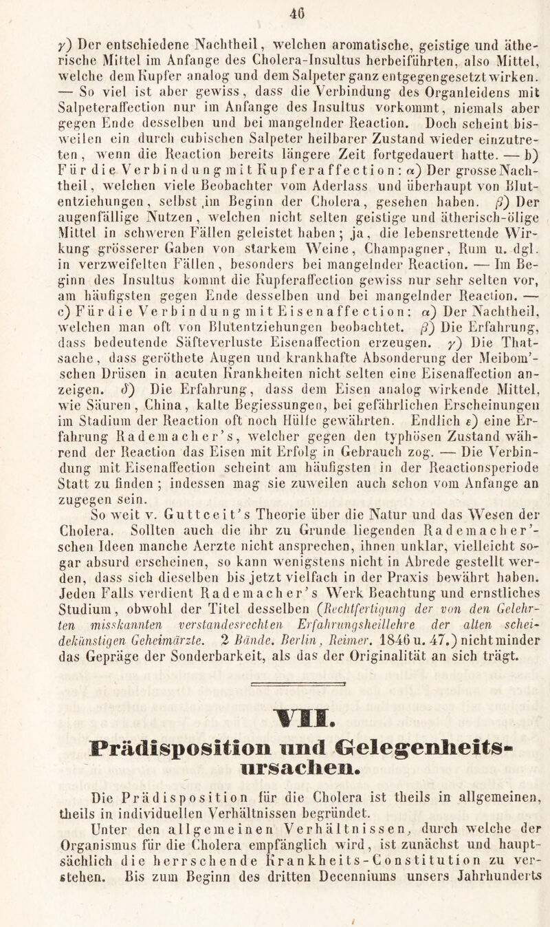 y) Der entschiedene Nachtheil, welchen aromatische, geistige und äthe- risclie Mittel im Anfänge des Cholera-Insultus herbeiführten, also Mittel, welche dem Kupfer analog und dem Salpeter ganz entgegengesetzt wirken. — So viel ist aber gewiss, dass die Verbindung des Organleidens mit Salpeteraffection nur im Anfänge des Insultus vorkommt, niemals aber gegen Ende desselben und hei mangelnder Reaction. Doch scheint bis- weilen ein durch cubischen Salpeter heilbarer Zustand wieder einzutre- ten , wenn die Reaction bereits längere Zeit fortgedauert hatte. — b) Für die Verbindung mit Kupferaffection; «) Der grosse Nach- theil, welchen viele Beobachter vom Aderlass und überhaupt von Blut- entziehungen, selbst ,im Beginn der Cholera, gesehen haben. j5) Der augenfällige Nutzen, welchen nicht selten geistige und ätherisch-ölige Mittel in schweren Fällen geleistet haben; ja, die lebensrettende Wir- kung grösserer Gaben von starkem Weine, Champagner, Rum u. dgl. in verzweifelten Fällen, besonders hei mangelnder Reaction.—Im Be- ginn des Insultus kommt die Kupferaffection gewiss nur sehr selten vor, am häufigsten gegen Ende desselben und bei mangelnder Reaction. — c) Für die Verbindung in itEisenaffection: «) Der Nachtheil, welchen man oft von Blutentziehungen beobachtet. /3) Die Erfahrung, dass bedeutende Säfteverluste Eisenaffection erzeugen, y') Die That- sache, dass geröthete Augen und krankhafte Absonderung der Meibom’- schen Drüsen in acuten Krankheiten nicht selten eine Eisenaffection an- zeigen. A) Die Erfahrung, dass dem Eisen analog wirkende Mittel, wie Säuren, China, kalte Begiessungen, bei gefährlichen Erscheinungen im Stadium der Reaction oft noch Hülle gewährten. Endlich e) eine Er- fahrung Ra d ein a ch e r ’ s , welcher gegen den typhösen Zustand wäh- rend der Reaction das Eisen mit Erfolg in Gebrauch zog. — Die Verbin- dung mit Eisenaffection scheint am häufigsten in der Reactionsperiode Statt zu finden ; indessen mag sie zuweilen auch schon vom Anfänge an zugegen sein. So weit V. Guttceit's Theorie über die Natur und das Wesen der Cholera. Sollten auch die ihr zu Grunde liegenden Rademach er sehen Ideen manche Aerzte nicht ansprechen, ihnen unklar, vielleicht so- gar absurd erscheinen, so kann w enigstens nicht in Abrede gestellt wer- den, dass sich dieselben bis jetzt vielfach in der Praxis bewährt liaben. Jeden Falls verdient R a d e m a c h e r ’ s Werk Beachtung und ernstliches Studium, obwohl der Titel desselben (Rechtfertigung der von den Gelehr- ten misfikannten verstandesrechten Erfahrungsheillehre der alten schein dekünstigen Geheimärzte. 2 Bände. Berlin, Reimer. 1846 u. 47.) nicht minder das Gepräge der Sonderbarkeit, als das der Originalität an sich trägt. VII. Prädisposition und Oelegenlieits- iir^aclieu. Die Pr ä d i s p 0 s i ti0 n für die Cholera ist theils in allgemeinen, theils in individuellen Verhältnissen begründet. Unter den allgemeinen Verhältnissen^ durch welche der Organismus für die Cholera empfänglich wird, ist zunächst und haupt- sächlich die herrschende Krankheits-Constitution zu ver- stehen. Bis zum Beginn des dritten Decenniums unsers Jahrhunderts /