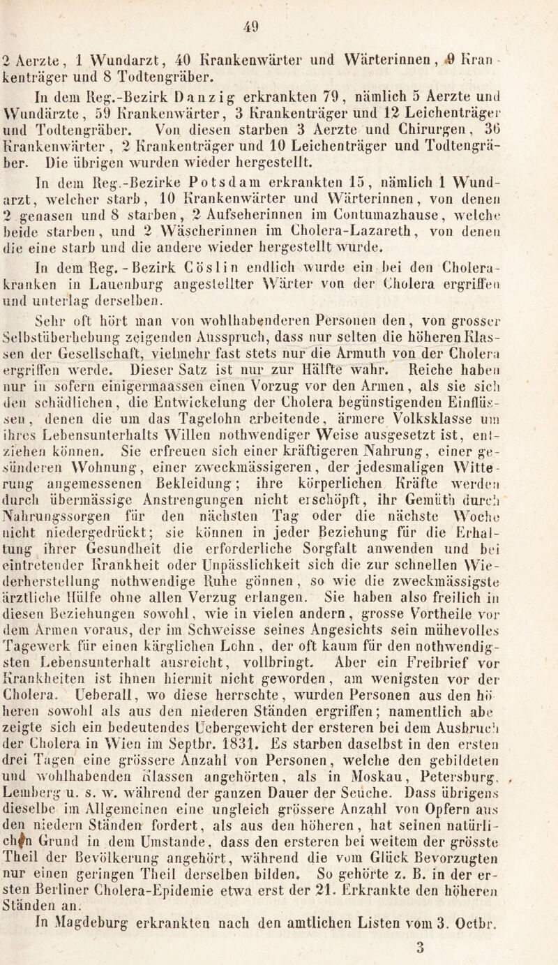 2Aerzte, 1 Wundarzt, 40 Krankenwärter und Wärterinnen, .9 Kran kenträger und 8 Todtengräber. In dem Reg.-Bezirk Danzig erkrankten 79, nämlich 5 Aerzte und Wundärzte, 59 Krankenwärter, 3 Krankenträgerund 12 Leichenträger und Todtengräber. Von diesen starben 3 Aerzte und Chirurgen, 30 Krankenwärter , 2 Krankenträger und 10 Leichen träger und Todtengrä- ber. Die übrigen wurden wieder hergestellt. In dem Reg.-Bezirke Potsdam erkrankten 15, nämlich 1 Wund- arzt, welcher starb, 10 Krankenwärter und Wärterinnen, von denen 2 genasen und 8 starben, 2 Aufseherinnen ira Contumazhause, welche beide starben, und 2 Wäscherinnen im Cholera-Lazareth, von denen die eine starb und die andere wieder hergestellt wurde. In dem Reg. - Bezirk Cöslin endlich wurde ein bei den Cholera- kranken in Lauenburg angeslellter Wärter von der Cholera ergriffen und unterlag derselben. Sehr oft hört man von wohlhabenderen Personen den, von grosser Selbstüberhebung zeigenden Ausspruch, dass nur selten die höheren Klas- sen der Gesellschaft, vielmehr fast stets nur die Armuth von der Cholera ergriffen werde. Dieser Satz ist nur zur Hälfte wahr. Reiche haben nur in sofern einigermaassen einen Vorzug vor den Armen, als sie sicii den schädlichen, die Entwickelung der Cholera begünstigenden Einflüs- sen , denen die um das Tagelohn arbeitende, ärmere Volksklasse um ihres Lebensunterhalts Willen nothwendiger Weise ausgesetzt ist, enl- ziehen können. Sie erfreuen sich einer kräftigeren Nahrung, einer ge- süiidereii Wohnung, einer zweckmässigeren, der jedesmaligen Witte- rung angemessenen Bekleidung; ihre körperlichen Kräfte werden durch übermässige Anstrengungen nicht erschöpft, ihr Gemütli durcl) Nahrungssorgen für den nächsten Tag oder die nächste Woclio nicht niedergedrückt; sie können in jeder Beziehung für die Erhal- tung ihrer Gesundheit die erforderliche Sorgfalt anwenden und bei eintretender Krankheit oder Unpässlichkeit sich die zur schnellen Wie- derherstellung nothwendige Ruhe gönnen, so wie die zweckmässigste ärztliche Hülfe ohne allen Verzug erlangen. Sie haben also freilich in diesen Beziehungen sowohl, wie in vielen andern, grosse Vortheile vor dem Armen voraus, der im Schweisse seines Angesichts sein mühevolles Tagewerk für einen kärglichen Lohn , der oft kaum für den nothwendig- sten Lebensunterhalt ausreicht, vollbringt. Aber ein Freibrief vor Krankheiten ist ihnen hiermit nicht geworden, am wenigsten vor der Cholera. Ueberall, wo diese herrschte, wurden Personen aus den hö heren sowohl als aus den niederen Ständen ergriffen; namentlich abe zeigte sich ein bedeutendes Uebergewicht der ersteren bei dem Ausbruch der Cholera in Wien im Septbr. 1831. Es starben daselbst in den ersten drei Tagen eine grössere Anzahl von Personen, welche den gebildeten und wohlhabenden Klassen angehörten, als in Moskau, Petersburg, Lemberg u. s. w. während der ganzen Dauer der Seuche. Dass übrigens dieselbe im Allgemeinen eine ungleich grössere Anzahl von Opfern aus den niedern Ständen fordert, als aus den höheren, hat seinen natürli- chen Grund in dem Umstande, dass den ersteren bei weitem der grösste Theil der Bevölkerung angehört, während die vom Gluck Bevorzugten nur einen geringen Theil derselben bilden. So gehörte z. B. in der er- sten Berliner Cholera-Epidemie etwa erst der 21. Erkrankte den höheren Ständen an. In Magdeburg erkrankten nach den amtlichen Listen vom 3. Oetbr. 3