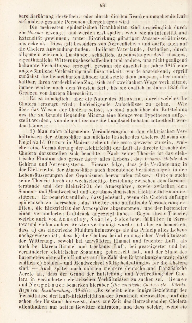 bare Berührung derselben, oder durch die den Kranken umgehende Luft auf andere gesunde Personen ühergetragen wird. Die mehresten epidemischen Krankheiten sind ursprünglich durch ein Miasma erzeugt, und werden erst später, wenn sie an Intensität und Extensität gewinnen, unter Einwirkung günstiger Aussenverhältnisse, ansteckend. Diess gilt besonders von Nervenfiebern und dürfte auch auf die Cholera Anwendung linden. In ihrem Vaterlandc, Ostindien, durch allgemein wirkende Umstände, schädliclje Ausdünstungen des Erdbodens, eigenthümliche Witterungsbeschaffenheit und andere, uns nicht genügend bekannte Verhältnisse erzeugt, gewann sie daselbst im Jahre 1817 eine ungewöhnliche Verbreitung und Bösartigkeit, wurde ansteckend, ergrilf zunächst die benachbarten Länder und setzte dann langsam, aber unauf- haltbar, ihren verderblichen Zug, sich auf zweifachem Wege verbreitend, immer weiter nach dem Westen fort, bis sie endlich im Jahre 1830 die Grenzen von Europa überschritt. Es ist unmöglich, über die Natur des Miasma, durch welches die Cholera erzeugt wird, befriedigende Aufschlüsse zu geben. Wie über das Wesen der Cholera selbst, so sind auch über die Entstehung des ihr zu Grunde liegenden Miasma eine Menge von Hypothesen aufge- stellt wmrden, von denen hier nur die hauptsächlichsten mitgetheilt wer- den können : 1) Man nahm allgemeine Veränderungen in den elektrischen Ver- hältnissen der Atmosphäre als nächste Ursache des Cholera-Miasma an. Reginald Orton in Madras scheint der erste gewesen zu sein, wel- cher eine Verminderung der Elektricität der Luft als directe Ursache der Cholera darzustellen sich bemühte. Nach seiner Theorie ist das elek- trische Fluidum das grosse Agens alles Lebens, das Primum Mobile des Gehirns und Nervensystems. Hieraus folge, dass jede Veränderung in der Elektricität der Atmosphäre auch bedeutende Veränderungen in den Lebensäusserungen der Organismen hervorrufen müsse. Orton sucht seine Theorie durch die wechselseitige Beziehung zwischen dem Barome- terstände und der Elektricität der Atmosphäre, sow ie zwischen dem Sonnen- und Mondwechsel und der atmosphärischen Elektricität zu unter- stützen. Er bemerkt endlich, dass jedesmal, wenn die Cholera anfange epidemisch zu herrschen, das Wetter eine auffallende Veränderung er- litten , die Elektricität der Atmosphäre abgenommen, und der Barometer einen verminderten Luftdruck angezeigt habe. Gegen diese Theorie, welche auch von A n n e s l e y, S e arl e , Sokolow, Müllerin Sara- tow und vielen andern Aerzten vertheidigt wurde, ist aber zu bemerken, dass a) das elektrische Fluidum keineswegs als das Princip alles Lebens nachgewiesen ist; dass b) die Cholera bei allen möglichen Verhältnissen der Witterung, sowohl bei umwölktem Himmel und feuchter Luft, als auch bei klarem Himmel und trockener Luft, bei gesteigerter und bei verminderter elektrischer Spannung geherrscht hat, und der Stand des Barometers ohne allen Einfluss auf die Zahl der Erkrankungen war; dass endlich c) Sonnen- und Mondwechsel völlig bedeutunglos für die Cholera sind. -— Auch später noch nahmen mehrere deutsche und französische Aerzte an, dass der Grund der Entstehung und Verbreitung der Cho- lera in veränderten elektrischen Verhältnissen zu suchen sei. Rem er und Neugebauer bemerken hierüber (^Die asiatische Cholera ctc. Görlitz, Heijn'sche Buchhandlung. 1848): ,,Es scheint eine innige Beziehung der Verhältnisse der Luft-Elektricität zu der Krankheit obzuwmlten , auf die schon der Umstand hinweist, dass zur Zeit des Herrschens der Cholera allenthalben nur selten Gewitter eintraten, und dass solche, wenn sie