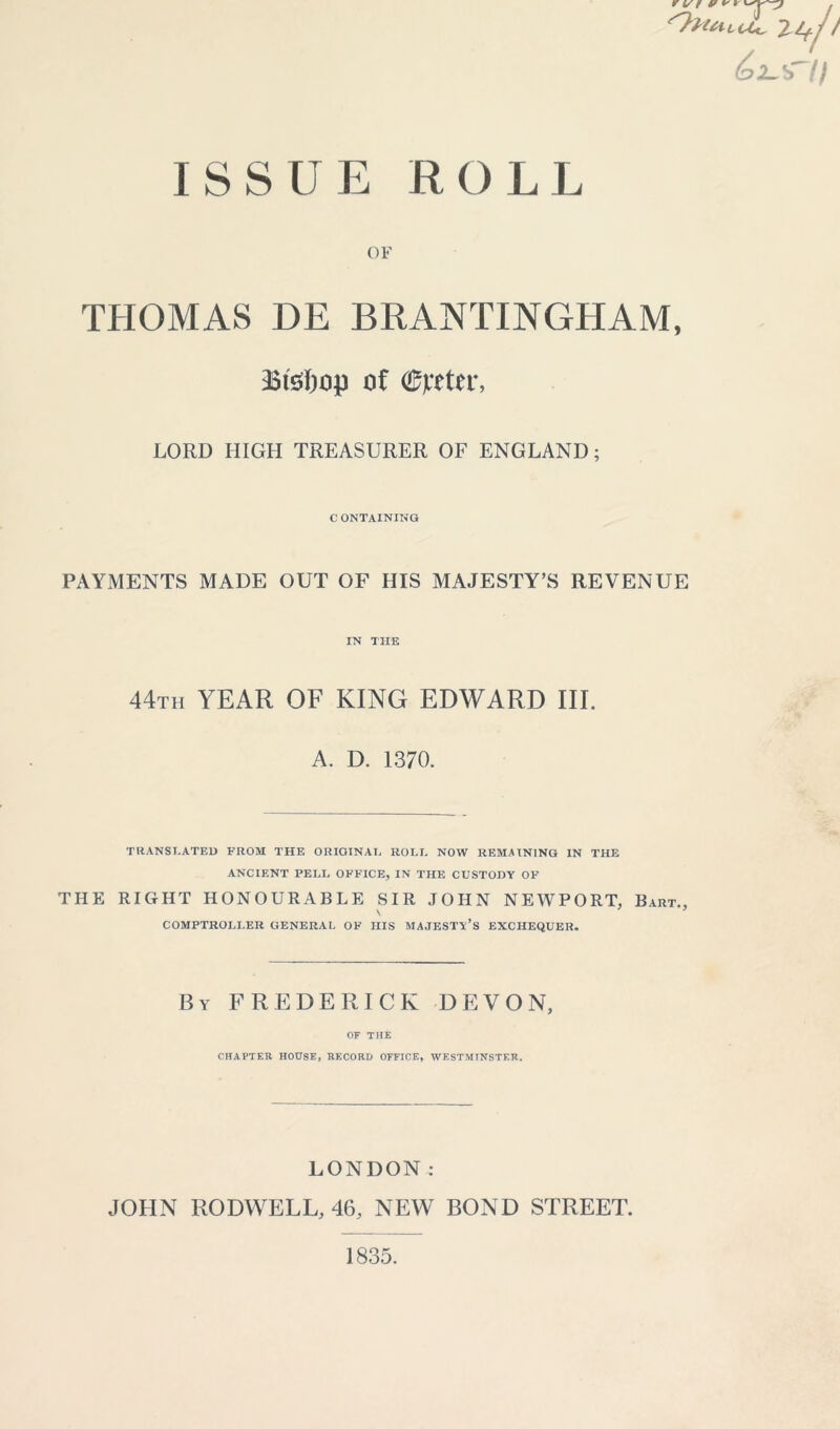 ISSUE ROLL Trlfji ^sT// OF THOMAS DE BRANTINGHAM, Bisljup of ©peter, LORD HIGH TREASURER OF ENGLAND; CONTAINING PAYMENTS MADE OUT OF HIS MAJESTY’S REVENUE IN THE 44th YEAR OF KING EDWARD III. A. D. 1370. TRANSLATED FROM THE ORIGINAL ROLL NOW REMAINING IN THE ANCIENT PELL OFFICE, IN THE CUSTODY OF THE RIGHT HONOURABLE SIR JOHN NEWPORT, Bart COMPTROLLER GENERAL OF HIS MAJESTY’S EXCHEQUER. By FREDERICK DEVON, OF THE CHAPTER HOUSE, RECORD OFFICE, WESTMINSTER. LONDON: JOHN RODWELL, 46, NEW BOND STREET. 1835.