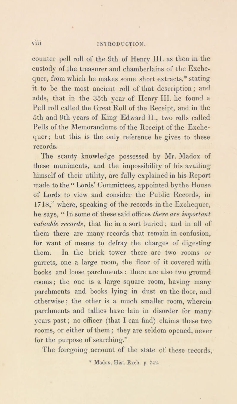 counter pell roll of the 9th of Henry III. as then in the custody of .the treasurer and chamberlains of the Exche- quer, from which he makes some short extracts,* stating it to be the most ancient roll of that description; and adds, that in the 35th year of Henry III. he found a Pell roll called the Great Roll of the Receipt, and in the 5th and 9th years of King Edward II., two rolls called Pells of the Memorandums of the Receipt of the Exche- quer ; but this is the only reference he gives to these records. The scanty knowledge possessed by Mr. Madox of these muniments, and the impossibility of his availing himself of their utility, are fully explained in his Report made to the “ Lords’ Committees, appointed by the House of Lords to view and consider the Public Records, in 1718,” where, speaking of the records in the Exchequer, he says, “ In some of these said offices there are important valuable records, that lie m a sort buried; and in all of them there are many records that remain in confusion, for want of means to defray the charges of digesting them. In the brick tower there are two rooms or garrets, one a large room, the floor of it covered with books and loose parchments : there are also two ground rooms; the one is a large square room, having many parchments and books lying in dust on the floor, and otherwise; the other is a much smaller room, wherein parchments and tallies have lain in disorder for many years past; no officer (that I can find) claims these two rooms, or either of them ; they are seldom opened, never for the purpose of searching.” The foregoing account of the state of these records,