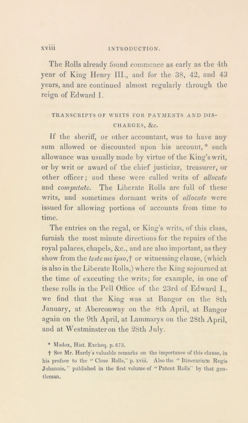 The Rolls already found commence as early as the 4th year of King Henry III., and for the 38, 42, and 43 years, and are continued almost regularly through the reign of Edward I. TRANSCRIPTS OF WRITS FOR PAYMENTS AND DIS- CHARGES, &C. If the sheriff, or other accountant, was to have any sum allowed or discounted upon his account, * such allowance was usually made by virtue of the King’s writ, or by writ or award of the chief justiciar, treasurer, or other officer; and these were called writs of allocate and computate. The Liberate Rolls are full of these writs, and sometimes dormant writs of allocate wrere issued for allowing portions of accounts from time to time. The entries on the regal, or King's writs, of this class, furnish the most minute directions for the repairs of the royal palaces, chapels, &c., and are also important, as they show from the teste me ipso,f or witnessing clause, (which is also in the Liberate Rolls,) where the King sojourned at the time of executing the writs; for example, in one of these rolls in the Pell Office of the 23rd of Edward L, we find that the King was at Bangor on the 8th January, at Aberconway on the 8th April, at Bangor again on the 9th April, at Lammarys on the 28th April, and at Westminster on the 28th July. * Madox, Hist. Excheq. p. 673. t See Mr. Hardy's valuable remarks on the importance of this clause, in his preface to the “ Close Rolls,” p. xviii. Also the “ Itinerarium Regis Johannis, ” published in the first volume of “Patent Rolls” by that gen- tleman.