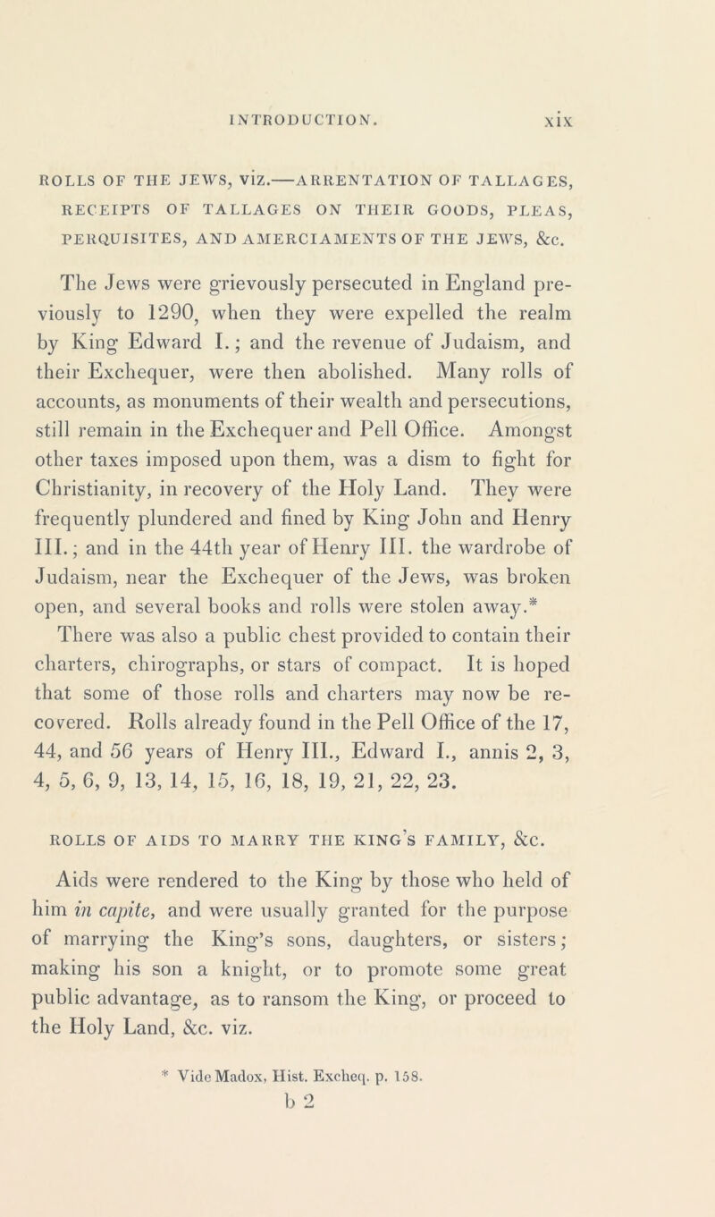 ROLLS OF THE JEWS, viz. ARRENTATION OF TALLAGES, RECEIPTS OF TALLAGES ON THEIR GOODS, PLEAS, PERQUISITES, AND AMERCIAMENTS OF THE JEWS, &c. The Jews were grievously persecuted in England pre- viously to 1290, when they were expelled the realm by King Edward I.; and the revenue of Judaism, and their Exchequer, were then abolished. Many rolls of accounts, as monuments of their wealth and persecutions, still remain in the Exchequer and Pell Office. Amongst other taxes imposed upon them, was a dism to fight for Christianity, in recovery of the Holy Land. They were frequently plundered and fined by King John and Henry III.; and in the 44th year of Henry III. the wardrobe of Judaism, near the Exchequer of the Jews, was broken open, and several books and rolls were stolen away.* There was also a public chest provided to contain their charters, chirographs, or stars of compact. It is hoped that some of those rolls and charters may now be re- covered. Rolls already found in the Pell Office of the 17, 44, and 56 years of Henry III., Edward I., annis 2, 3, 4, 5, 6, 9, 13, 14, 15, 16, 18, 19, 21, 22, 23. ROLLS OF AIDS TO MARRY THE KING’S FAMILY, &C. Aids were rendered to the King by those who held of him in capite, and were usually granted for the purpose of marrying the King’s sons, daughters, or sisters; making his son a knight, or to promote some great public advantage, as to ransom the King, or proceed to the Holy Land, &c. viz. * Vide Maclox, Hist. Excheq. p. 158. b 2