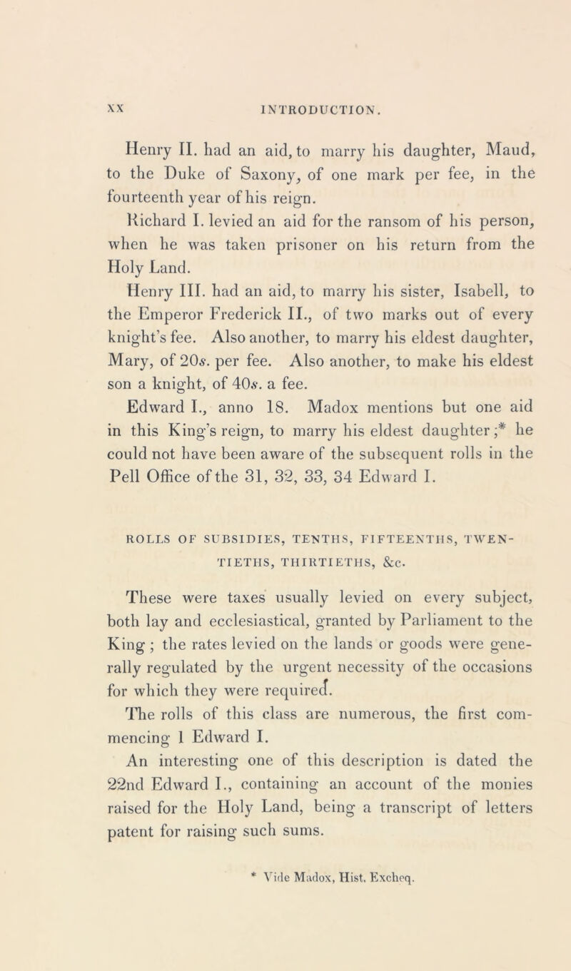 Henry II. had an aid, to marry his daughter, Maud, to the Duke of Saxony, of one mark per fee, in the fourteenth year of his reign. Richard I. levied an aid for the ransom of his person, when he was taken prisoner on his return from the Holy Land. Henry III. had an aid, to marry his sister, Isabell, to the Emperor Frederick II., of two marks out of every knight’s fee. Also another, to marry his eldest daughter, Mary, of 20s\ per fee. Also another, to make his eldest son a knight, of 406-. a fee. Edward I., anno 18. Madox mentions but one aid in this King’s reign, to marry his eldest daughter;* he could not have been aware of the subsequent rolls in the Pell Office of the 31, 32, 33, 34 Edward I. ROLLS OF SUBSIDIES, TENTHS, FIFTEENTHS, TWEN- TIETHS, THIRTIETHS, &C. These were taxes usually levied on every subject, both lay and ecclesiastical, granted by Parliament to the King ; the rates levied on the lands or goods were gene- rally regulated by the urgent necessity of the occasions for which they were required. The rolls of this class are numerous, the first com- mencing 1 Edward I. An interesting one of this description is dated the 22nd Edward I., containing an account of the monies raised for the Holy Land, being a transcript of letters patent for raising such sums. * Vide Madox, Hist. Excheq.