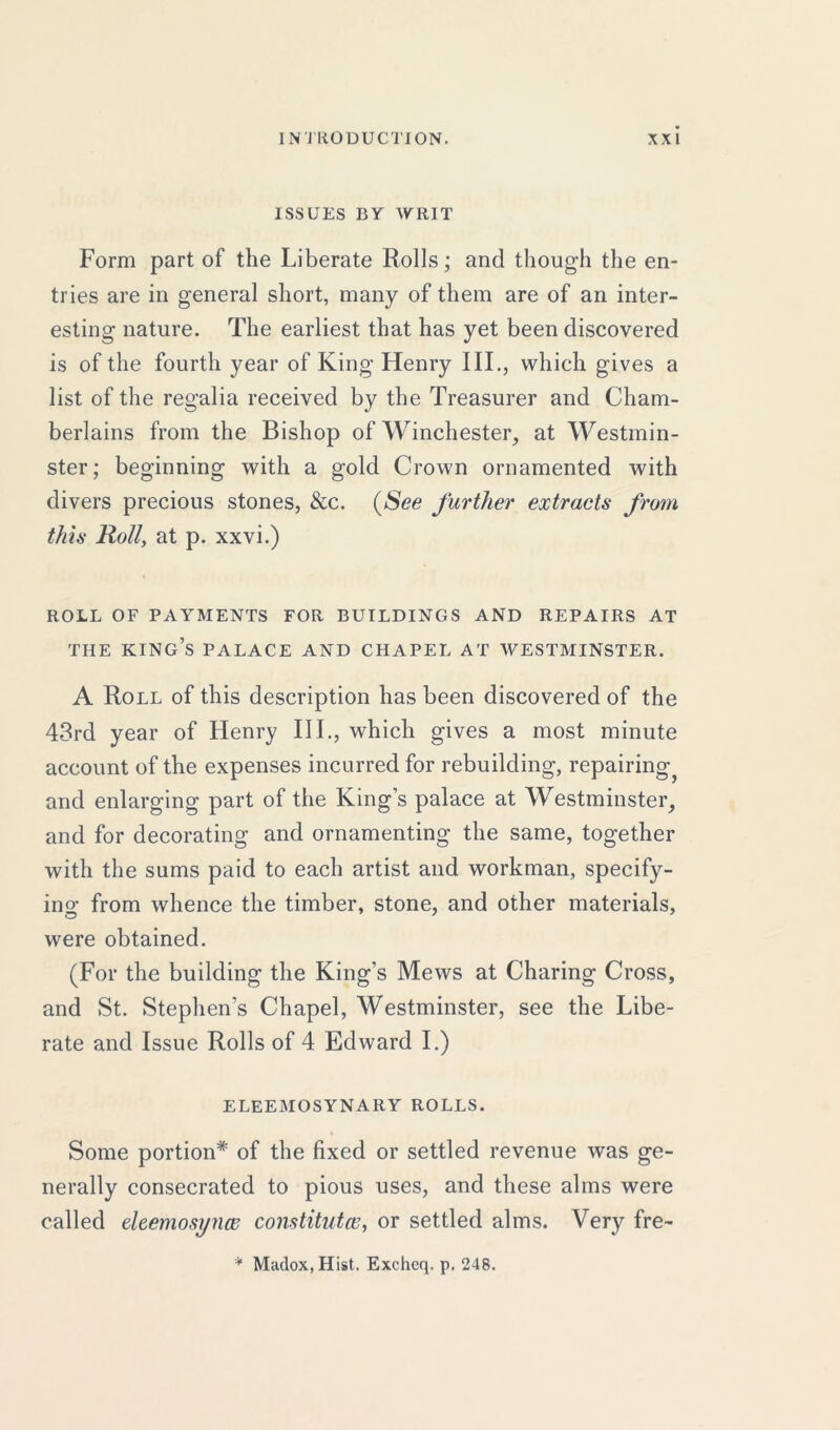 ISSUES BY WRIT Form part of the Liberate Rolls; and though the en- tries are in general short, many of them are of an inter- esting nature. The earliest that has yet been discovered is of the fourth year of King Henry III., which gives a list of the regalia received by the Treasurer and Cham- berlains from the Bishop of Winchester, at Westmin- ster; beginning with a gold Crown ornamented with divers precious stones, &c. (See further extracts from this Roll, at p. xxvi.) ROLL OF PAYMENTS FOR BUILDINGS AND REPAIRS AT THE KING’S PALACE AND CHAPEL AT WESTMINSTER. A Roll of this description has been discovered of the 43rd year of Henry III., which gives a most minute account of the expenses incurred for rebuilding, repairing and enlarging part of the King’s palace at Westminster, and for decorating and ornamenting the same, together with the sums paid to each artist and workman, specify- ing from whence the timber, stone, and other materials, were obtained. (For the building the King’s Mews at Charing Cross, and St. Stephen’s Chapel, Westminster, see the Libe- rate and Issue Rolls of 4 Edward I.) ELEEMOSYNARY ROLLS. Some portion* of the fixed or settled revenue was ge- nerally consecrated to pious uses, and these alms were called eleemosi/nce constitutes, or settled alms. Very fre- * Madox, Hist. Excheq. p. 248.